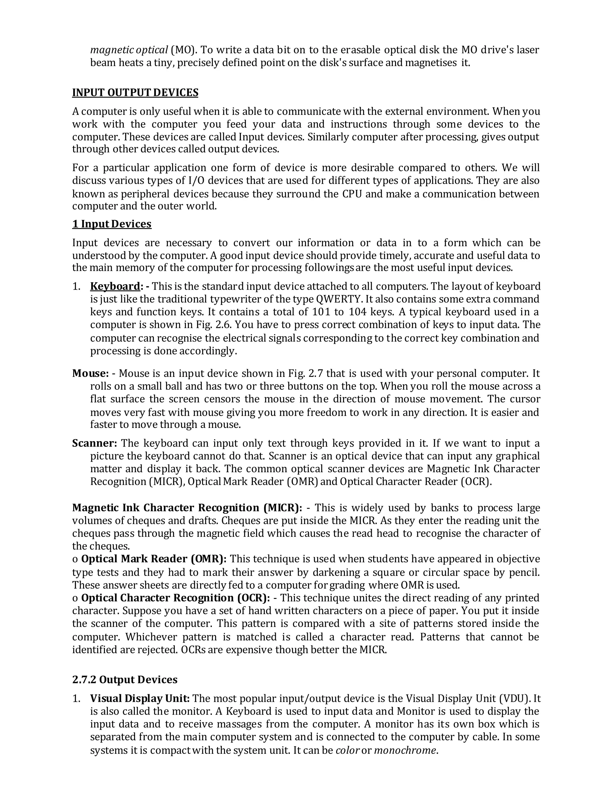 magnetic optical (MO). To write a data bit on to the erasable optical disk the MO drive's laser
beam heats a tiny, precisely defined point on the disk's surface and magnetises it.
INPUT OUTPUT DEVICES
A computer is only useful when it is able to communicate with the external environment. When you
work with the computer you feed your data and instructions through some devices to the
computer. These devices are called Input devices. Similarly computer after processing, gives output
through other devices called output devices.
For a particular application one form of device is more desirable compared to others. We will
discuss various types of I/O devices that are used for different types of applications. They are also
known as peripheral devices because they surround the CPU and make a communication between
computer and the outer world.
1 Input Devices
Input devices are necessary to convert our information or data in to a form which can be
understood by the computer. A good input device should provide timely, accurate and useful data to
the main memory of the computer for processing followingsare the most useful input devices.
1. Keyboard: - This is the standard input device attached to all computers. The layout of keyboard
is just like the traditional typewriter of the type QWERTY. It also contains some extra command
keys and function keys. It contains a total of 101 to 104 keys. A typical keyboard used in a
computer is shown in Fig. 2.6. You have to press correct combination of keys to input data. The
computer can recognise the electrical signals corresponding to the correct key combination and
processing is done accordingly.
Mouse: - Mouse is an input device shown in Fig. 2.7 that is used with your personal computer. It
rolls on a small ball and has two or three buttons on the top. When you roll the mouse across a
flat surface the screen censors the mouse in the direction of mouse movement. The cursor
moves very fast with mouse giving you more freedom to work in any direction. It is easier and
faster to move through a mouse.
Scanner: The keyboard can input only text through keys provided in it. If we want to input a
picture the keyboard cannot do that. Scanner is an optical device that can input any graphical
matter and display it back. The common optical scanner devices are Magnetic Ink Character
Recognition (MICR), OpticalMark Reader (OMR) and Optical Character Reader (OCR).
Magnetic Ink Character Recognition (MICR): - This is widely used by banks to process large
volumes of cheques and drafts. Cheques are put inside the MICR. As they enter the reading unit the
cheques pass through the magnetic field which causes the read head to recognise the character of
the cheques.
o Optical Mark Reader (OMR): This technique is used when students have appeared in objective
type tests and they had to mark their answer by darkening a square or circular space by pencil.
These answer sheets are directly fed to a computer forgrading where OMR is used.
o Optical Character Recognition (OCR): - This technique unites the direct reading of any printed
character. Suppose you have a set of hand written characters on a piece of paper. You put it inside
the scanner of the computer. This pattern is compared with a site of patterns stored inside the
computer. Whichever pattern is matched is called a character read. Patterns that cannot be
identified are rejected. OCRs are expensive though better the MICR.
2.7.2 Output Devices
1. Visual Display Unit: The most popular input/output device is the Visual Display Unit (VDU). It
is also called the monitor. A Keyboard is used to input data and Monitor is used to display the
input data and to receive massages from the computer. A monitor has its own box which is
separated from the main computer system and is connected to the computer by cable. In some
systems it is compactwith the system unit. It can be coloror monochrome.
 