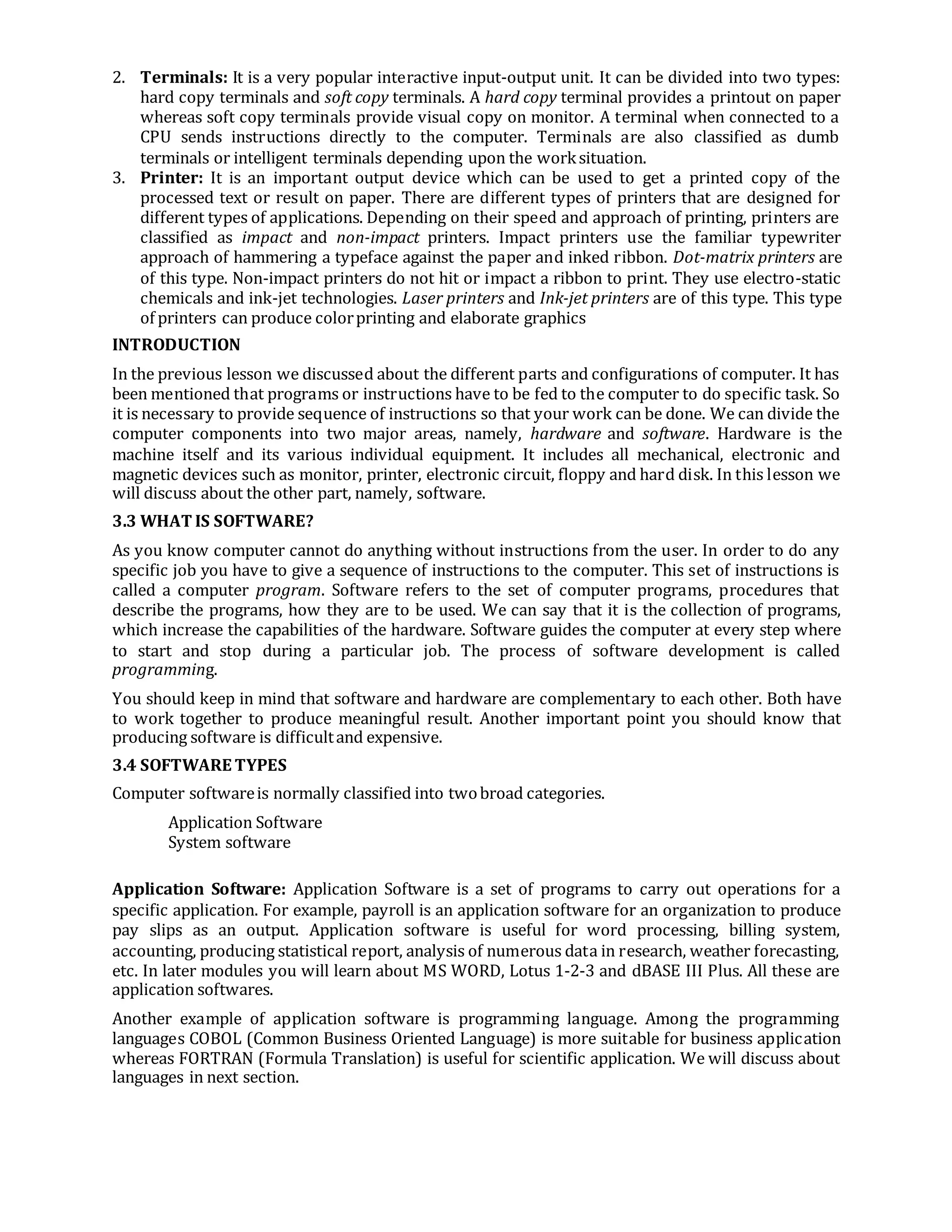 2. Terminals: It is a very popular interactive input-output unit. It can be divided into two types:
hard copy terminals and soft copy terminals. A hard copy terminal provides a printout on paper
whereas soft copy terminals provide visual copy on monitor. A terminal when connected to a
CPU sends instructions directly to the computer. Terminals are also classified as dumb
terminals or intelligent terminals depending upon the worksituation.
3. Printer: It is an important output device which can be used to get a printed copy of the
processed text or result on paper. There are different types of printers that are designed for
different types of applications. Depending on their speed and approach of printing, printers are
classified as impact and non-impact printers. Impact printers use the familiar typewriter
approach of hammering a typeface against the paper and inked ribbon. Dot-matrix printers are
of this type. Non-impact printers do not hit or impact a ribbon to print. They use electro-static
chemicals and ink-jet technologies. Laser printers and Ink-jet printers are of this type. This type
of printers can produce colorprinting and elaborate graphics
INTRODUCTION
In the previous lesson we discussed about the different parts and configurations of computer. It has
been mentioned that programs or instructions have to be fed to the computer to do specific task. So
it is necessary to provide sequence of instructions so that your work can be done. We can divide the
computer components into two major areas, namely, hardware and software. Hardware is the
machine itself and its various individual equipment. It includes all mechanical, electronic and
magnetic devices such as monitor, printer, electronic circuit, floppy and hard disk. In this lesson we
will discuss about the other part, namely, software.
3.3 WHAT IS SOFTWARE?
As you know computer cannot do anything without instructions from the user. In order to do any
specific job you have to give a sequence of instructions to the computer. This set of instructions is
called a computer program. Software refers to the set of computer programs, procedures that
describe the programs, how they are to be used. We can say that it is the collection of programs,
which increase the capabilities of the hardware. Software guides the computer at every step where
to start and stop during a particular job. The process of software development is called
programming.
You should keep in mind that software and hardware are complementary to each other. Both have
to work together to produce meaningful result. Another important point you should know that
producing software is difficultand expensive.
3.4 SOFTWARE TYPES
Computer softwareis normally classified into twobroad categories.
Application Software
System software
Application Software: Application Software is a set of programs to carry out operations for a
specific application. For example, payroll is an application software for an organization to produce
pay slips as an output. Application software is useful for word processing, billing system,
accounting, producing statistical report, analysis of numerous data in research, weather forecasting,
etc. In later modules you will learn about MS WORD, Lotus 1-2-3 and dBASE III Plus. All these are
application softwares.
Another example of application software is programming language. Among the programming
languages COBOL (Common Business Oriented Language) is more suitable for business application
whereas FORTRAN (Formula Translation) is useful for scientific application. We will discuss about
languages in next section.
 
