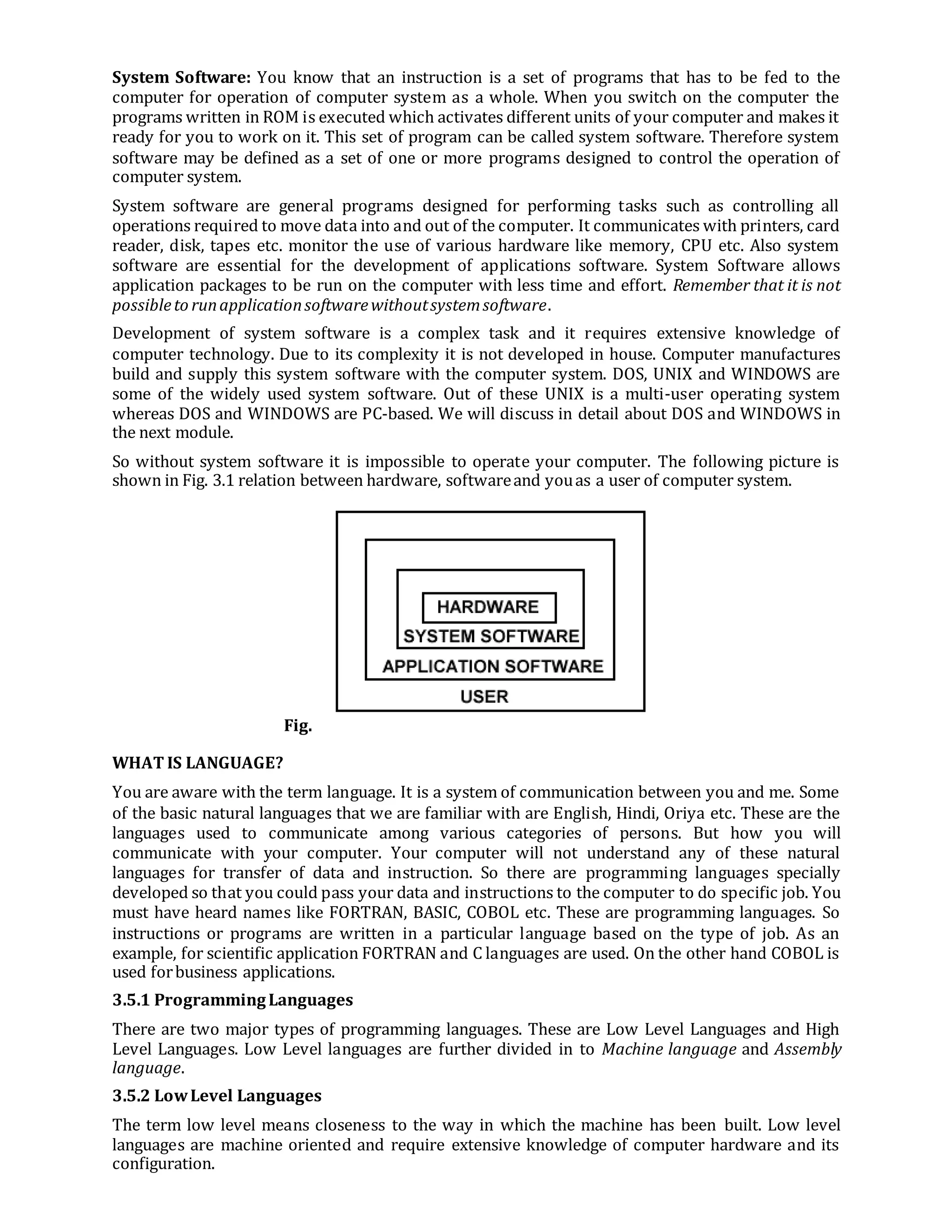 System Software: You know that an instruction is a set of programs that has to be fed to the
computer for operation of computer system as a whole. When you switch on the computer the
programs written in ROM is executed which activates different units of your computer and makes it
ready for you to work on it. This set of program can be called system software. Therefore system
software may be defined as a set of one or more programs designed to control the operation of
computer system.
System software are general programs designed for performing tasks such as controlling all
operations required to move data into and out of the computer. It communicates with printers, card
reader, disk, tapes etc. monitor the use of various hardware like memory, CPU etc. Also system
software are essential for the development of applications software. System Software allows
application packages to be run on the computer with less time and effort. Remember that it is not
possibleto runapplicationsoftwarewithoutsystemsoftware.
Development of system software is a complex task and it requires extensive knowledge of
computer technology. Due to its complexity it is not developed in house. Computer manufactures
build and supply this system software with the computer system. DOS, UNIX and WINDOWS are
some of the widely used system software. Out of these UNIX is a multi-user operating system
whereas DOS and WINDOWS are PC-based. We will discuss in detail about DOS and WINDOWS in
the next module.
So without system software it is impossible to operate your computer. The following picture is
shown in Fig. 3.1 relation between hardware, softwareand youas a user of computer system.
Fig.
WHAT IS LANGUAGE?
You are aware with the term language. It is a system of communication between you and me. Some
of the basic natural languages that we are familiar with are English, Hindi, Oriya etc. These are the
languages used to communicate among various categories of persons. But how you will
communicate with your computer. Your computer will not understand any of these natural
languages for transfer of data and instruction. So there are programming languages specially
developed so that you could pass your data and instructions to the computer to do specific job. You
must have heard names like FORTRAN, BASIC, COBOL etc. These are programming languages. So
instructions or programs are written in a particular language based on the type of job. As an
example, for scientific application FORTRAN and C languages are used. On the other hand COBOL is
used forbusiness applications.
3.5.1 ProgrammingLanguages
There are two major types of programming languages. These are Low Level Languages and High
Level Languages. Low Level languages are further divided in to Machine language and Assembly
language.
3.5.2 LowLevel Languages
The term low level means closeness to the way in which the machine has been built. Low level
languages are machine oriented and require extensive knowledge of computer hardware and its
configuration.
 