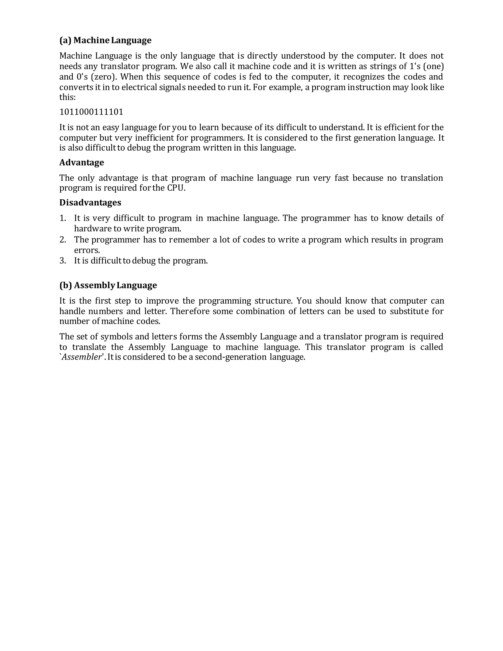 (a) MachineLanguage
Machine Language is the only language that is directly understood by the computer. It does not
needs any translator program. We also call it machine code and it is written as strings of 1's (one)
and 0’s (zero). When this sequence of codes is fed to the computer, it recognizes the codes and
converts it in to electrical signals needed to run it. For example, a program instruction may look like
this:
1011000111101
It is not an easy language for you to learn because of its difficult to understand. It is efficient for the
computer but very inefficient for programmers. It is considered to the first generation language. It
is also difficultto debug the program written in this language.
Advantage
The only advantage is that program of machine language run very fast because no translation
program is required forthe CPU.
Disadvantages
1. It is very difficult to program in machine language. The programmer has to know details of
hardware to write program.
2. The programmer has to remember a lot of codes to write a program which results in program
errors.
3. It is difficulttodebug the program.
(b) AssemblyLanguage
It is the first step to improve the programming structure. You should know that computer can
handle numbers and letter. Therefore some combination of letters can be used to substitute for
number of machine codes.
The set of symbols and letters forms the Assembly Language and a translator program is required
to translate the Assembly Language to machine language. This translator program is called
`Assembler'.Itis considered to be a second-generation language.
 