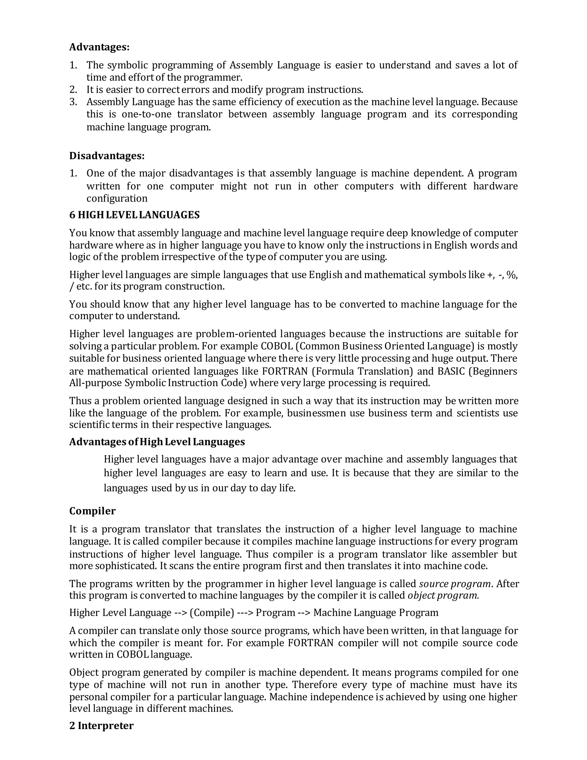 Advantages:
1. The symbolic programming of Assembly Language is easier to understand and saves a lot of
time and effortof the programmer.
2. It is easier to correcterrors and modify program instructions.
3. Assembly Language has the same efficiency of execution as the machine level language. Because
this is one-to-one translator between assembly language program and its corresponding
machine language program.
Disadvantages:
1. One of the major disadvantages is that assembly language is machine dependent. A program
written for one computer might not run in other computers with different hardware
configuration
6 HIGHLEVELLANGUAGES
You know that assembly language and machine level language require deep knowledge of computer
hardware where as in higher language you have to know only the instructions in English words and
logic of the problem irrespective of the typeof computer you are using.
Higher level languages are simple languages that use English and mathematical symbols like +, -, %,
/ etc. for its program construction.
You should know that any higher level language has to be converted to machine language for the
computer to understand.
Higher level languages are problem-oriented languages because the instructions are suitable for
solving a particular problem. For example COBOL (Common Business Oriented Language) is mostly
suitable for business oriented language where there is very little processing and huge output. There
are mathematical oriented languages like FORTRAN (Formula Translation) and BASIC (Beginners
All-purpose Symbolic Instruction Code) where very large processing is required.
Thus a problem oriented language designed in such a way that its instruction may be written more
like the language of the problem. For example, businessmen use business term and scientists use
scientific terms in their respective languages.
AdvantagesofHighLevel Languages
Higher level languages have a major advantage over machine and assembly languages that
higher level languages are easy to learn and use. It is because that they are similar to the
languages used by us in our day to day life.
Compiler
It is a program translator that translates the instruction of a higher level language to machine
language. It is called compiler because it compiles machine language instructions for every program
instructions of higher level language. Thus compiler is a program translator like assembler but
more sophisticated. It scans the entire program first and then translates it into machine code.
The programs written by the programmer in higher level language is called source program. After
this program is converted to machine languages by the compiler it is called object program.
Higher Level Language --> (Compile) ---> Program --> Machine Language Program
A compiler can translate only those source programs, which have been written, in that language for
which the compiler is meant for. For example FORTRAN compiler will not compile source code
written in COBOLlanguage.
Object program generated by compiler is machine dependent. It means programs compiled for one
type of machine will not run in another type. Therefore every type of machine must have its
personal compiler for a particular language. Machine independence is achieved by using one higher
level language in different machines.
2 Interpreter
 