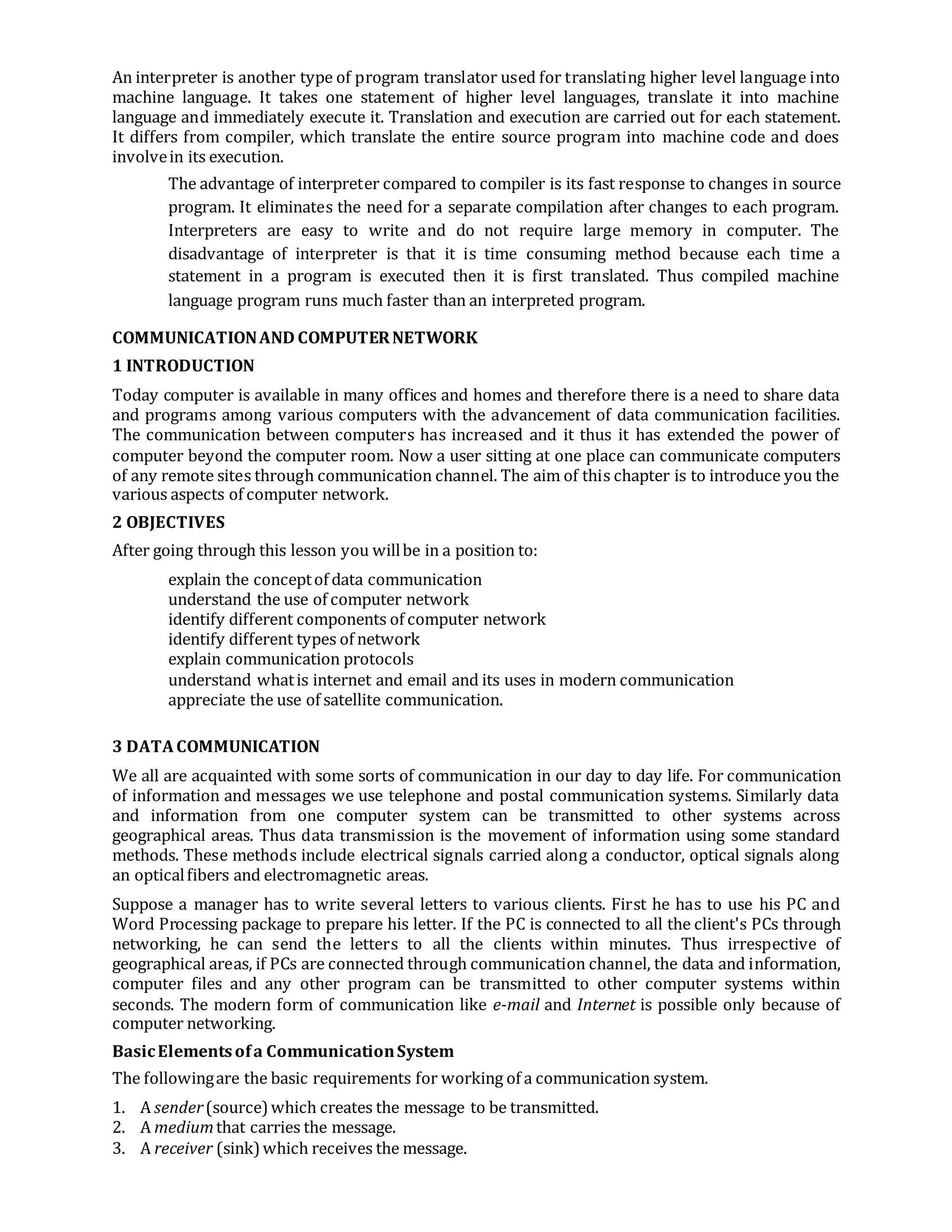 An interpreter is another type of program translator used for translating higher level language into
machine language. It takes one statement of higher level languages, translate it into machine
language and immediately execute it. Translation and execution are carried out for each statement.
It differs from compiler, which translate the entire source program into machine code and does
involvein its execution.
The advantage of interpreter compared to compiler is its fast response to changes in source
program. It eliminates the need for a separate compilation after changes to each program.
Interpreters are easy to write and do not require large memory in computer. The
disadvantage of interpreter is that it is time consuming method because each time a
statement in a program is executed then it is first translated. Thus compiled machine
language program runs much faster than an interpreted program.
COMMUNICATIONAND COMPUTERNETWORK
1 INTRODUCTION
Today computer is available in many offices and homes and therefore there is a need to share data
and programs among various computers with the advancement of data communication facilities.
The communication between computers has increased and it thus it has extended the power of
computer beyond the computer room. Now a user sitting at one place can communicate computers
of any remote sites through communication channel. The aim of this chapter is to introduce you the
various aspects of computer network.
2 OBJECTIVES
After going through this lesson you willbe in a position to:
explain the conceptof data communication
understand the use of computer network
identify different components of computer network
identify different types of network
explain communication protocols
understand whatis internet and email and its uses in modern communication
appreciate the use of satellite communication.
3 DATACOMMUNICATION
We all are acquainted with some sorts of communication in our day to day life. For communication
of information and messages we use telephone and postal communication systems. Similarly data
and information from one computer system can be transmitted to other systems across
geographical areas. Thus data transmission is the movement of information using some standard
methods. These methods include electrical signals carried along a conductor, optical signals along
an opticalfibers and electromagnetic areas.
Suppose a manager has to write several letters to various clients. First he has to use his PC and
Word Processing package to prepare his letter. If the PC is connected to all the client's PCs through
networking, he can send the letters to all the clients within minutes. Thus irrespective of
geographical areas, if PCs are connected through communication channel, the data and information,
computer files and any other program can be transmitted to other computer systems within
seconds. The modern form of communication like e-mail and Internet is possible only because of
computer networking.
BasicElementsofa CommunicationSystem
The followingare the basic requirements for working of a communication system.
1. A sender(source)which creates the message to be transmitted.
2. A mediumthat carries the message.
3. A receiver (sink)which receives the message.
 