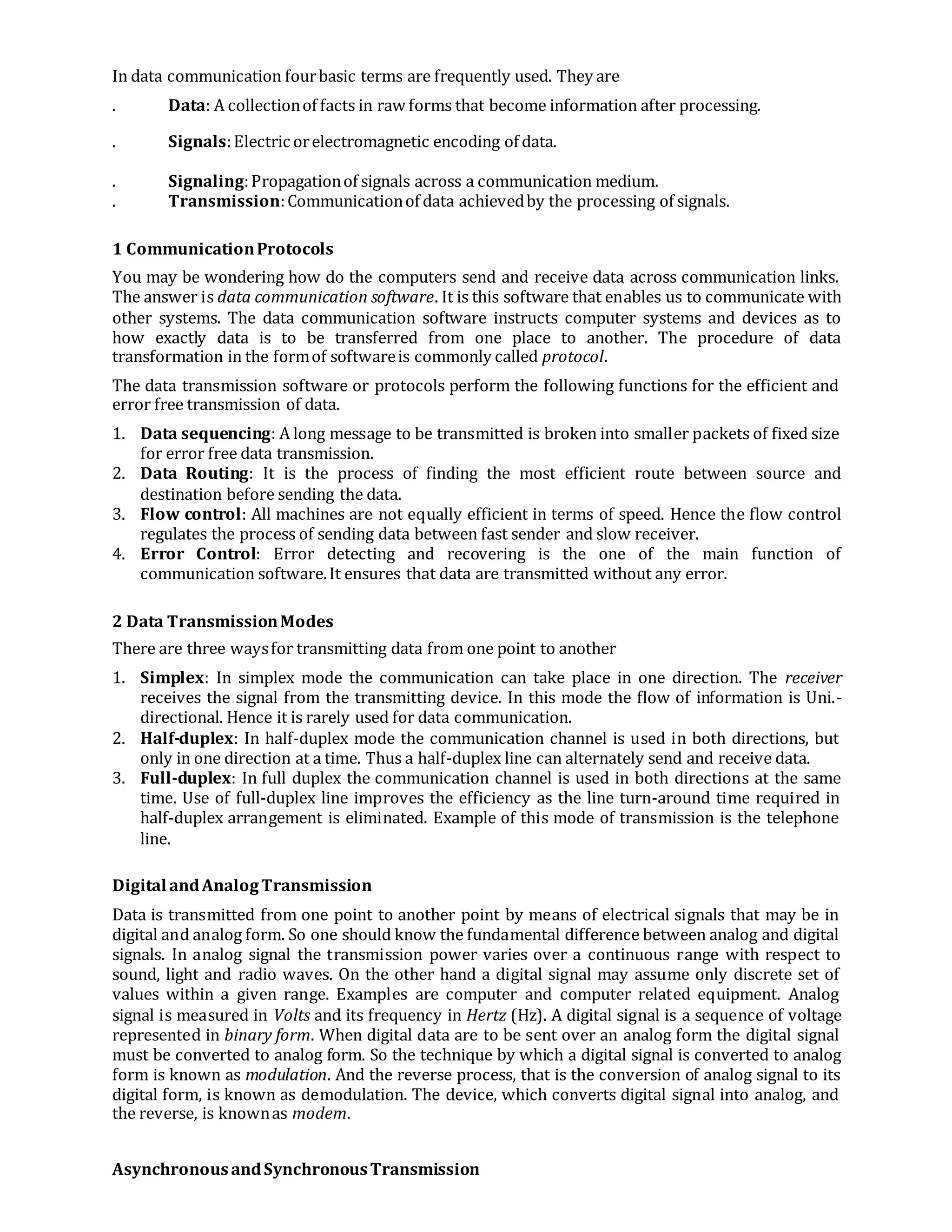 In data communication fourbasic terms are frequently used. They are
. Data: A collectionof facts in raw forms that become information after processing.
. Signals:Electric orelectromagnetic encoding of data.
. Signaling:Propagationof signals across a communication medium.
. Transmission:Communicationof data achievedby the processing of signals.
1 CommunicationProtocols
You may be wondering how do the computers send and receive data across communication links.
The answer is data communication software. It is this software that enables us to communicate with
other systems. The data communication software instructs computer systems and devices as to
how exactly data is to be transferred from one place to another. The procedure of data
transformation in the formof softwareis commonly called protocol.
The data transmission software or protocols perform the following functions for the efficient and
error free transmission of data.
1. Data sequencing: A long message to be transmitted is broken into smaller packets of fixed size
for error free data transmission.
2. Data Routing: It is the process of finding the most efficient route between source and
destination before sending the data.
3. Flow control: All machines are not equally efficient in terms of speed. Hence the flow control
regulates the process of sending data between fast sender and slow receiver.
4. Error Control: Error detecting and recovering is the one of the main function of
communication software.It ensures that data are transmitted without any error.
2 Data TransmissionModes
There are three waysfor transmitting data from one point to another
1. Simplex: In simplex mode the communication can take place in one direction. The receiver
receives the signal from the transmitting device. In this mode the flow of information is Uni.-
directional. Hence it is rarely used for data communication.
2. Half-duplex: In half-duplex mode the communication channel is used in both directions, but
only in one direction at a time. Thus a half-duplex line can alternately send and receive data.
3. Full-duplex: In full duplex the communication channel is used in both directions at the same
time. Use of full-duplex line improves the efficiency as the line turn-around time required in
half-duplex arrangement is eliminated. Example of this mode of transmission is the telephone
line.
Digital andAnalogTransmission
Data is transmitted from one point to another point by means of electrical signals that may be in
digital and analog form. So one should know the fundamental difference between analog and digital
signals. In analog signal the transmission power varies over a continuous range with respect to
sound, light and radio waves. On the other hand a digital signal may assume only discrete set of
values within a given range. Examples are computer and computer related equipment. Analog
signal is measured in Volts and its frequency in Hertz (Hz). A digital signal is a sequence of voltage
represented in binary form. When digital data are to be sent over an analog form the digital signal
must be converted to analog form. So the technique by which a digital signal is converted to analog
form is known as modulation. And the reverse process, that is the conversion of analog signal to its
digital form, is known as demodulation. The device, which converts digital signal into analog, and
the reverse, is knownas modem.
AsynchronousandSynchronousTransmission
 