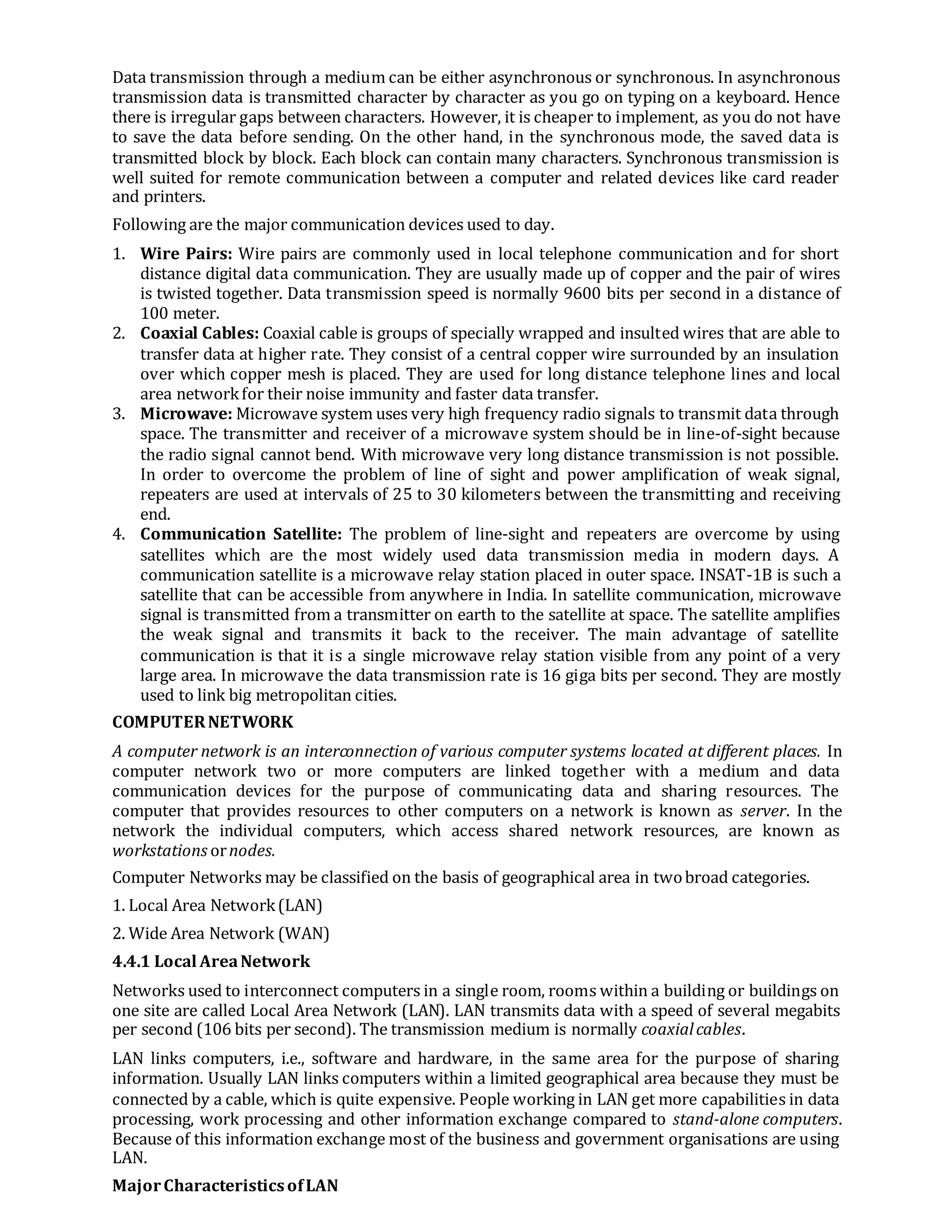 Data transmission through a medium can be either asynchronous or synchronous. In asynchronous
transmission data is transmitted character by character as you go on typing on a keyboard. Hence
there is irregular gaps between characters. However, it is cheaper to implement, as you do not have
to save the data before sending. On the other hand, in the synchronous mode, the saved data is
transmitted block by block. Each block can contain many characters. Synchronous transmission is
well suited for remote communication between a computer and related devices like card reader
and printers.
Following are the major communication devices used to day.
1. Wire Pairs: Wire pairs are commonly used in local telephone communication and for short
distance digital data communication. They are usually made up of copper and the pair of wires
is twisted together. Data transmission speed is normally 9600 bits per second in a distance of
100 meter.
2. Coaxial Cables: Coaxial cable is groups of specially wrapped and insulted wires that are able to
transfer data at higher rate. They consist of a central copper wire surrounded by an insulation
over which copper mesh is placed. They are used for long distance telephone lines and local
area networkfor their noise immunity and faster data transfer.
3. Microwave: Microwave system uses very high frequency radio signals to transmit data through
space. The transmitter and receiver of a microwave system should be in line-of-sight because
the radio signal cannot bend. With microwave very long distance transmission is not possible.
In order to overcome the problem of line of sight and power amplification of weak signal,
repeaters are used at intervals of 25 to 30 kilometers between the transmitting and receiving
end.
4. Communication Satellite: The problem of line-sight and repeaters are overcome by using
satellites which are the most widely used data transmission media in modern days. A
communication satellite is a microwave relay station placed in outer space. INSAT-1B is such a
satellite that can be accessible from anywhere in India. In satellite communication, microwave
signal is transmitted from a transmitter on earth to the satellite at space. The satellite amplifies
the weak signal and transmits it back to the receiver. The main advantage of satellite
communication is that it is a single microwave relay station visible from any point of a very
large area. In microwave the data transmission rate is 16 giga bits per second. They are mostly
used to link big metropolitan cities.
COMPUTERNETWORK
A computer network is an interconnection of various computer systems located at different places. In
computer network two or more computers are linked together with a medium and data
communication devices for the purpose of communicating data and sharing resources. The
computer that provides resources to other computers on a network is known as server. In the
network the individual computers, which access shared network resources, are known as
workstations ornodes.
Computer Networks may be classified on the basis of geographical area in twobroad categories.
1. Local Area Network(LAN)
2. Wide Area Network (WAN)
4.4.1 Local AreaNetwork
Networks used to interconnect computers in a single room, rooms within a building or buildings on
one site are called Local Area Network (LAN). LAN transmits data with a speed of several megabits
per second (106 bits per second). The transmission medium is normally coaxialcables.
LAN links computers, i.e., software and hardware, in the same area for the purpose of sharing
information. Usually LAN links computers within a limited geographical area because they must be
connected by a cable, which is quite expensive. People working in LAN get more capabilities in data
processing, work processing and other information exchange compared to stand-alone computers.
Because of this information exchange most of the business and government organisations are using
LAN.
MajorCharacteristicsofLAN
 