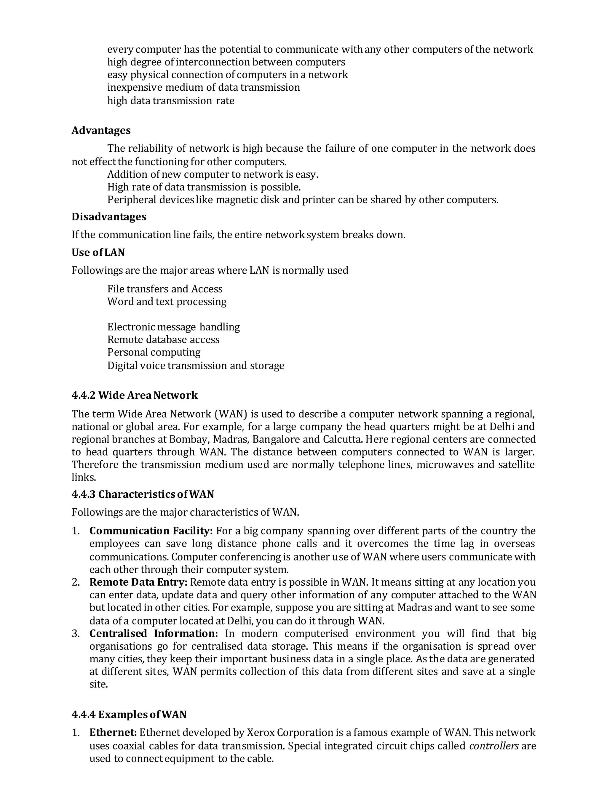 every computer has the potential to communicate withany other computers of the network
high degree of interconnection between computers
easy physical connection of computers in a network
inexpensive medium of data transmission
high data transmission rate
Advantages
The reliability of network is high because the failure of one computer in the network does
not effectthe functioning for other computers.
Addition of new computer to network is easy.
High rate of data transmission is possible.
Peripheral deviceslike magnetic disk and printer can be shared by other computers.
Disadvantages
If the communication line fails, the entire networksystem breaks down.
Use ofLAN
Followings are the major areas where LAN is normally used
File transfers and Access
Word and text processing
Electronic message handling
Remote database access
Personal computing
Digital voice transmission and storage
4.4.2 Wide AreaNetwork
The term Wide Area Network (WAN) is used to describe a computer network spanning a regional,
national or global area. For example, for a large company the head quarters might be at Delhi and
regional branches at Bombay, Madras, Bangalore and Calcutta. Here regional centers are connected
to head quarters through WAN. The distance between computers connected to WAN is larger.
Therefore the transmission medium used are normally telephone lines, microwaves and satellite
links.
4.4.3 CharacteristicsofWAN
Followings are the major characteristics of WAN.
1. Communication Facility: For a big company spanning over different parts of the country the
employees can save long distance phone calls and it overcomes the time lag in overseas
communications. Computer conferencing is another use of WAN where users communicate with
each other through their computer system.
2. Remote Data Entry: Remote data entry is possible in WAN. It means sitting at any location you
can enter data, update data and query other information of any computer attached to the WAN
but located in other cities. For example, suppose you are sitting at Madras and want to see some
data of a computer located at Delhi, you can do it through WAN.
3. Centralised Information: In modern computerised environment you will find that big
organisations go for centralised data storage. This means if the organisation is spread over
many cities, they keep their important business data in a single place. As the data are generated
at different sites, WAN permits collection of this data from different sites and save at a single
site.
4.4.4 ExamplesofWAN
1. Ethernet: Ethernet developed by Xerox Corporation is a famous example of WAN. This network
uses coaxial cables for data transmission. Special integrated circuit chips called controllers are
used to connectequipment to the cable.
 