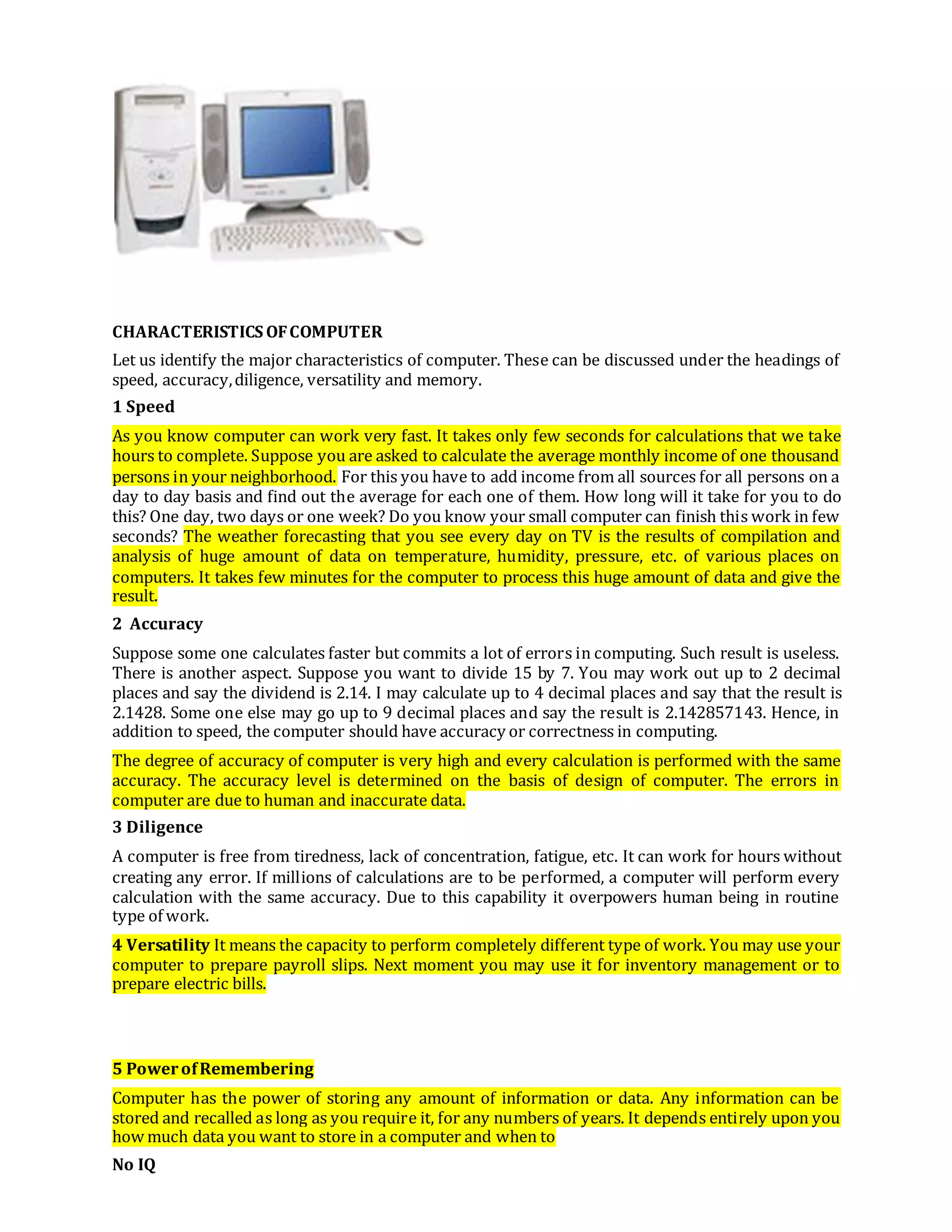 CHARACTERISTICS OFCOMPUTER
Let us identify the major characteristics of computer. These can be discussed under the headings of
speed, accuracy,diligence, versatility and memory.
1 Speed
As you know computer can work very fast. It takes only few seconds for calculations that we take
hours to complete. Suppose you are asked to calculate the average monthly income of one thousand
persons in your neighborhood. For this you have to add income from all sources for all persons on a
day to day basis and find out the average for each one of them. How long will it take for you to do
this? One day, two days or one week? Do you know your small computer can finish this work in few
seconds? The weather forecasting that you see every day on TV is the results of compilation and
analysis of huge amount of data on temperature, humidity, pressure, etc. of various places on
computers. It takes few minutes for the computer to process this huge amount of data and give the
result.
2 Accuracy
Suppose some one calculates faster but commits a lot of errors in computing. Such result is useless.
There is another aspect. Suppose you want to divide 15 by 7. You may work out up to 2 decimal
places and say the dividend is 2.14. I may calculate up to 4 decimal places and say that the result is
2.1428. Some one else may go up to 9 decimal places and say the result is 2.142857143. Hence, in
addition to speed, the computer should have accuracy or correctness in computing.
The degree of accuracy of computer is very high and every calculation is performed with the same
accuracy. The accuracy level is determined on the basis of design of computer. The errors in
computer are due to human and inaccurate data.
3 Diligence
A computer is free from tiredness, lack of concentration, fatigue, etc. It can work for hours without
creating any error. If millions of calculations are to be performed, a computer will perform every
calculation with the same accuracy. Due to this capability it overpowers human being in routine
type of work.
4 Versatility It means the capacity to perform completely different type of work. You may use your
computer to prepare payroll slips. Next moment you may use it for inventory management or to
prepare electric bills.
5 PowerofRemembering
Computer has the power of storing any amount of information or data. Any information can be
stored and recalled as long as you require it, for any numbers of years. It depends entirely upon you
how much data you want to store in a computer and when to
No IQ
 