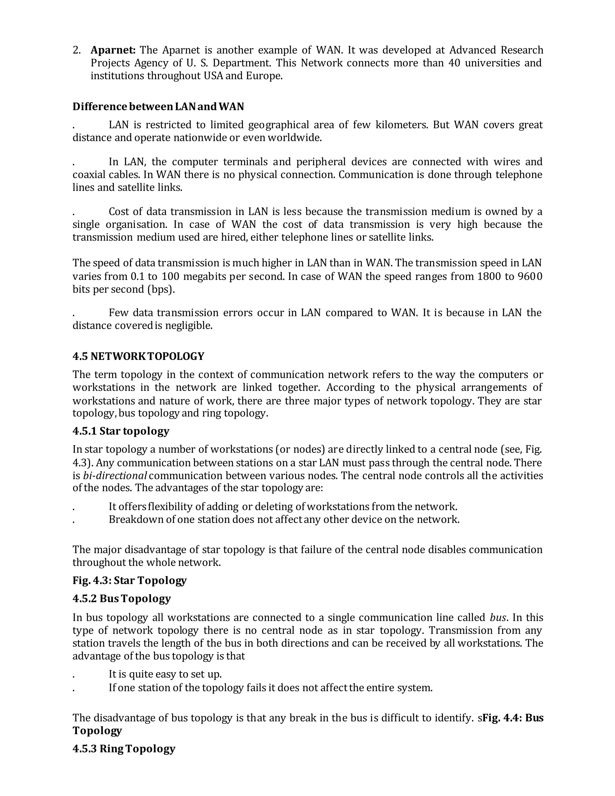 2. Aparnet: The Aparnet is another example of WAN. It was developed at Advanced Research
Projects Agency of U. S. Department. This Network connects more than 40 universities and
institutions throughout USA and Europe.
DifferencebetweenLANandWAN
. LAN is restricted to limited geographical area of few kilometers. But WAN covers great
distance and operate nationwide or even worldwide.
. In LAN, the computer terminals and peripheral devices are connected with wires and
coaxial cables. In WAN there is no physical connection. Communication is done through telephone
lines and satellite links.
. Cost of data transmission in LAN is less because the transmission medium is owned by a
single organisation. In case of WAN the cost of data transmission is very high because the
transmission medium used are hired, either telephone lines or satellite links.
The speed of data transmission is much higher in LAN than in WAN. The transmission speed in LAN
varies from 0.1 to 100 megabits per second. In case of WAN the speed ranges from 1800 to 9600
bits per second (bps).
. Few data transmission errors occur in LAN compared to WAN. It is because in LAN the
distance coveredis negligible.
4.5 NETWORKTOPOLOGY
The term topology in the context of communication network refers to the way the computers or
workstations in the network are linked together. According to the physical arrangements of
workstations and nature of work, there are three major types of network topology. They are star
topology,bus topology and ring topology.
4.5.1 Star topology
In star topology a number of workstations (or nodes) are directly linked to a central node (see, Fig.
4.3). Any communication between stations on a star LAN must pass through the central node. There
is bi-directionalcommunication between various nodes. The central node controls all the activities
of the nodes. The advantages of the star topology are:
. It offersflexibility of adding or deleting of workstations from the network.
. Breakdown of one station does not affectany other device on the network.
The major disadvantage of star topology is that failure of the central node disables communication
throughout the whole network.
Fig. 4.3: Star Topology
4.5.2 BusTopology
In bus topology all workstations are connected to a single communication line called bus. In this
type of network topology there is no central node as in star topology. Transmission from any
station travels the length of the bus in both directions and can be received by all workstations. The
advantage of the bus topology is that
. It is quite easy to set up.
. If one station of the topology fails it does not affectthe entire system.
The disadvantage of bus topology is that any break in the bus is difficult to identify. sFig. 4.4: Bus
Topology
4.5.3 RingTopology
 