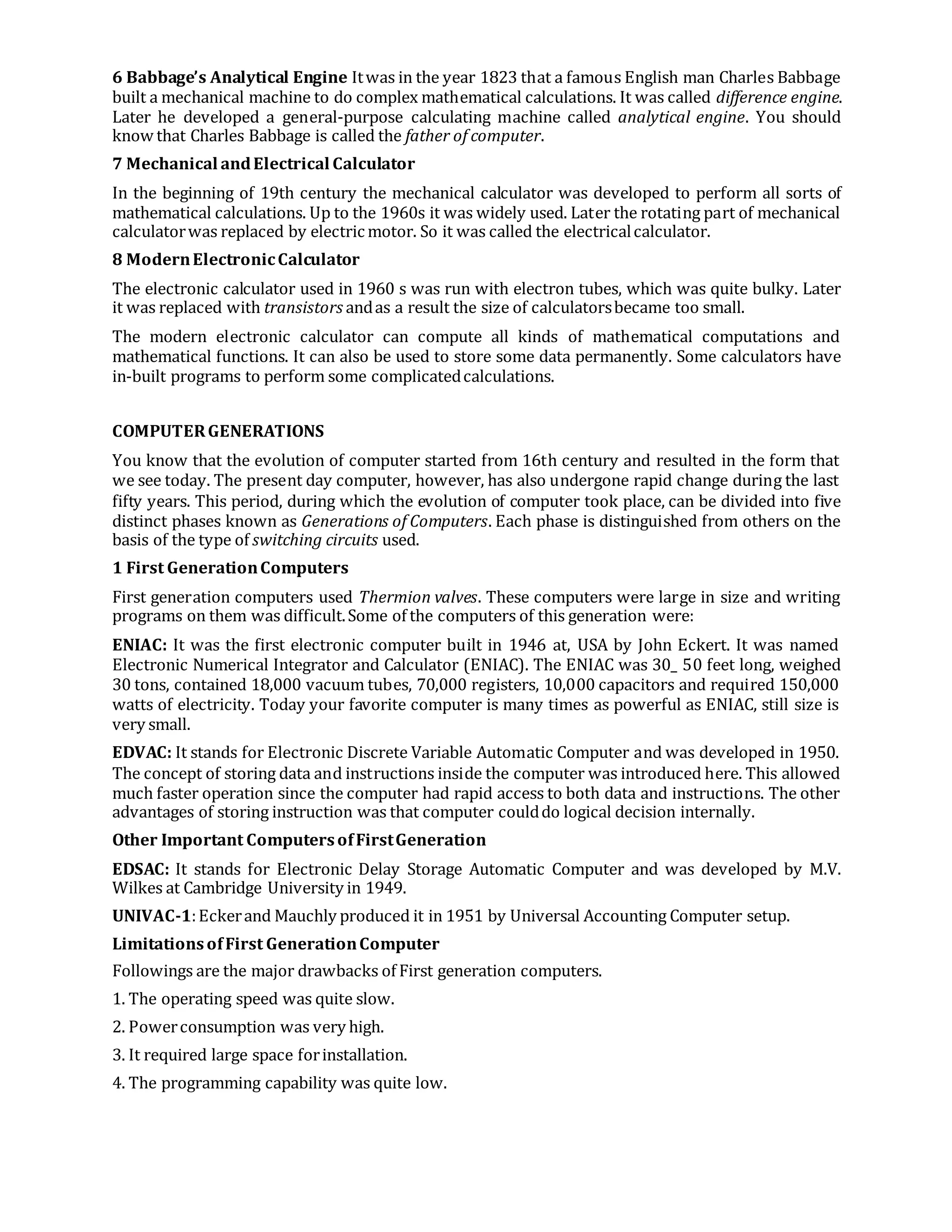6 Babbage’s Analytical Engine Itwas in the year 1823 that a famous English man Charles Babbage
built a mechanical machine to do complex mathematical calculations. It was called difference engine.
Later he developed a general-purpose calculating machine called analytical engine. You should
know that Charles Babbage is called the father of computer.
7 Mechanical andElectrical Calculator
In the beginning of 19th century the mechanical calculator was developed to perform all sorts of
mathematical calculations. Up to the 1960s it was widely used. Later the rotating part of mechanical
calculatorwas replaced by electric motor. So it was called the electricalcalculator.
8 ModernElectronicCalculator
The electronic calculator used in 1960 s was run with electron tubes, which was quite bulky. Later
it was replaced with transistors andas a result the size of calculatorsbecame too small.
The modern electronic calculator can compute all kinds of mathematical computations and
mathematical functions. It can also be used to store some data permanently. Some calculators have
in-built programs to perform some complicatedcalculations.
COMPUTERGENERATIONS
You know that the evolution of computer started from 16th century and resulted in the form that
we see today. The present day computer, however, has also undergone rapid change during the last
fifty years. This period, during which the evolution of computer took place, can be divided into five
distinct phases known as Generations of Computers. Each phase is distinguished from others on the
basis of the type of switching circuits used.
1 First GenerationComputers
First generation computers used Thermion valves. These computers were large in size and writing
programs on them was difficult.Some of the computers of this generation were:
ENIAC: It was the first electronic computer built in 1946 at, USA by John Eckert. It was named
Electronic Numerical Integrator and Calculator (ENIAC). The ENIAC was 30_ 50 feet long, weighed
30 tons, contained 18,000 vacuum tubes, 70,000 registers, 10,000 capacitors and required 150,000
watts of electricity. Today your favorite computer is many times as powerful as ENIAC, still size is
very small.
EDVAC: It stands for Electronic Discrete Variable Automatic Computer and was developed in 1950.
The concept of storing data and instructions inside the computer was introduced here. This allowed
much faster operation since the computer had rapid access to both data and instructions. The other
advantages of storing instruction was that computer coulddo logical decision internally.
Other Important ComputersofFirstGeneration
EDSAC: It stands for Electronic Delay Storage Automatic Computer and was developed by M.V.
Wilkes at Cambridge University in 1949.
UNIVAC-1:Eckerand Mauchly produced it in 1951 by Universal Accounting Computer setup.
LimitationsofFirst GenerationComputer
Followings are the major drawbacks of First generation computers.
1. The operating speed was quite slow.
2. Powerconsumption was very high.
3. It required large space forinstallation.
4. The programming capability was quite low.
 