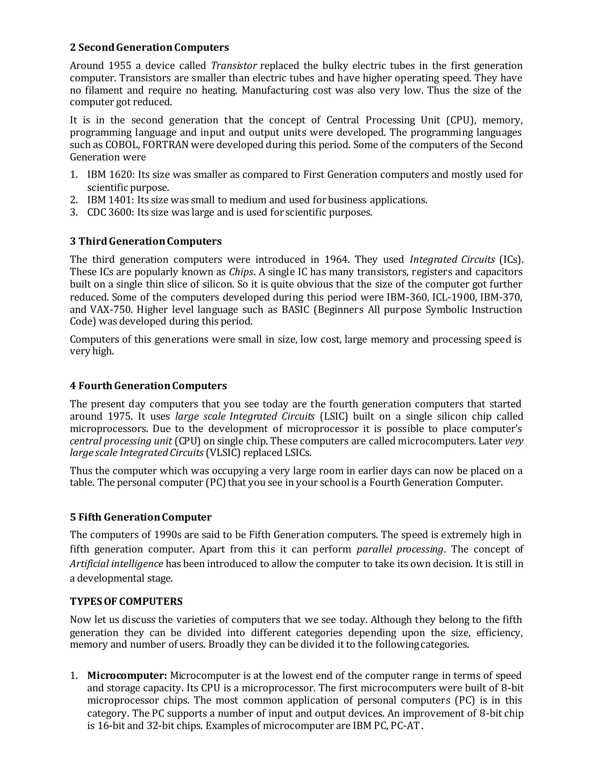 2 SecondGenerationComputers
Around 1955 a device called Transistor replaced the bulky electric tubes in the first generation
computer. Transistors are smaller than electric tubes and have higher operating speed. They have
no filament and require no heating. Manufacturing cost was also very low. Thus the size of the
computer got reduced.
It is in the second generation that the concept of Central Processing Unit (CPU), memory,
programming language and input and output units were developed. The programming languages
such as COBOL, FORTRAN were developed during this period. Some of the computers of the Second
Generation were
1. IBM 1620: Its size was smaller as compared to First Generation computers and mostly used for
scientific purpose.
2. IBM 1401: Its size was small to medium and used forbusiness applications.
3. CDC 3600: Its size was large and is used forscientific purposes.
3 ThirdGenerationComputers
The third generation computers were introduced in 1964. They used Integrated Circuits (ICs).
These ICs are popularly known as Chips. A single IC has many transistors, registers and capacitors
built on a single thin slice of silicon. So it is quite obvious that the size of the computer got further
reduced. Some of the computers developed during this period were IBM-360, ICL-1900, IBM-370,
and VAX-750. Higher level language such as BASIC (Beginners All purpose Symbolic Instruction
Code) was developed during this period.
Computers of this generations were small in size, low cost, large memory and processing speed is
very high.
4 FourthGenerationComputers
The present day computers that you see today are the fourth generation computers that started
around 1975. It uses large scale Integrated Circuits (LSIC) built on a single silicon chip called
microprocessors. Due to the development of microprocessor it is possible to place computer’s
central processing unit (CPU) on single chip. These computers are called microcomputers. Later very
largescale IntegratedCircuits (VLSIC) replaced LSICs.
Thus the computer which was occupying a very large room in earlier days can now be placed on a
table. The personal computer (PC)that you see in your schoolis a Fourth Generation Computer.
5 Fifth GenerationComputer
The computers of 1990s are said to be Fifth Generation computers. The speed is extremely high in
fifth generation computer. Apart from this it can perform parallel processing. The concept of
Artificial intelligence has been introduced to allow the computer to take its own decision. It is still in
a developmental stage.
TYPES OF COMPUTERS
Now let us discuss the varieties of computers that we see today. Although they belong to the fifth
generation they can be divided into different categories depending upon the size, efficiency,
memory and number of users. Broadly they can be divided it to the followingcategories.
1. Microcomputer: Microcomputer is at the lowest end of the computer range in terms of speed
and storage capacity. Its CPU is a microprocessor. The first microcomputers were built of 8-bit
microprocessor chips. The most common application of personal computers (PC) is in this
category. The PC supports a number of input and output devices. An improvement of 8-bit chip
is 16-bit and 32-bit chips. Examples of microcomputer are IBM PC, PC-AT.
 