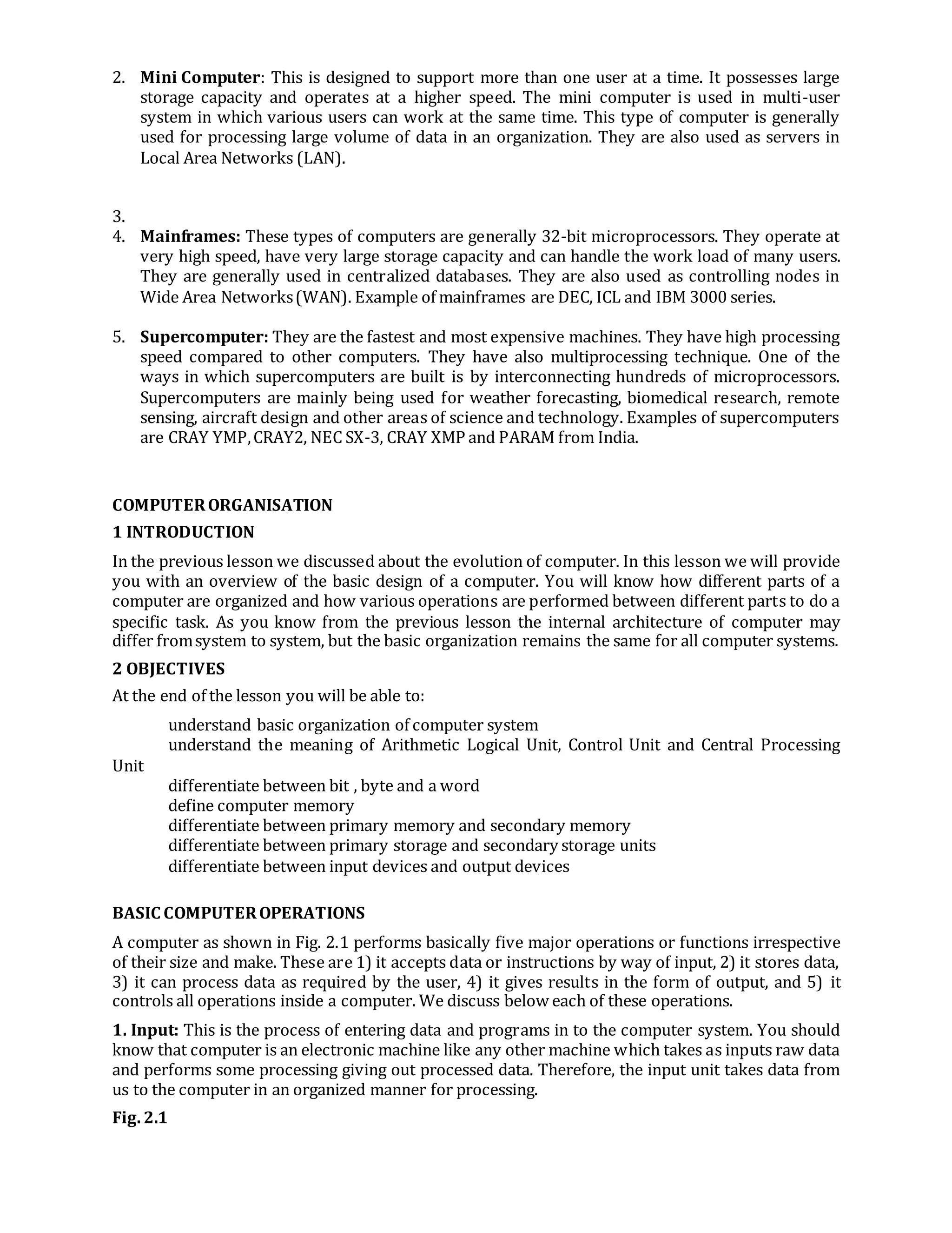 2. Mini Computer: This is designed to support more than one user at a time. It possesses large
storage capacity and operates at a higher speed. The mini computer is used in multi-user
system in which various users can work at the same time. This type of computer is generally
used for processing large volume of data in an organization. They are also used as servers in
Local Area Networks (LAN).
3.
4. Mainframes: These types of computers are generally 32-bit microprocessors. They operate at
very high speed, have very large storage capacity and can handle the work load of many users.
They are generally used in centralized databases. They are also used as controlling nodes in
Wide Area Networks(WAN). Example of mainframes are DEC, ICL and IBM 3000 series.
5. Supercomputer: They are the fastest and most expensive machines. They have high processing
speed compared to other computers. They have also multiprocessing technique. One of the
ways in which supercomputers are built is by interconnecting hundreds of microprocessors.
Supercomputers are mainly being used for weather forecasting, biomedical research, remote
sensing, aircraft design and other areas of science and technology. Examples of supercomputers
are CRAY YMP,CRAY2, NEC SX-3, CRAY XMP and PARAM from India.
COMPUTERORGANISATION
1 INTRODUCTION
In the previous lesson we discussed about the evolution of computer. In this lesson we will provide
you with an overview of the basic design of a computer. You will know how different parts of a
computer are organized and how various operations are performed between different parts to do a
specific task. As you know from the previous lesson the internal architecture of computer may
differ fromsystem to system, but the basic organization remains the same for all computer systems.
2 OBJECTIVES
At the end of the lesson you will be able to:
understand basic organization of computer system
understand the meaning of Arithmetic Logical Unit, Control Unit and Central Processing
Unit
differentiate between bit , byte and a word
define computer memory
differentiate between primary memory and secondary memory
differentiate between primary storage and secondary storage units
differentiate between input devices and output devices
BASIC COMPUTEROPERATIONS
A computer as shown in Fig. 2.1 performs basically five major operations or functions irrespective
of their size and make. These are 1) it accepts data or instructions by way of input, 2) it stores data,
3) it can process data as required by the user, 4) it gives results in the form of output, and 5) it
controls all operations inside a computer. We discuss below each of these operations.
1. Input: This is the process of entering data and programs in to the computer system. You should
know that computer is an electronic machine like any other machine which takes as inputs raw data
and performs some processing giving out processed data. Therefore, the input unit takes data from
us to the computer in an organized manner for processing.
Fig. 2.1
 