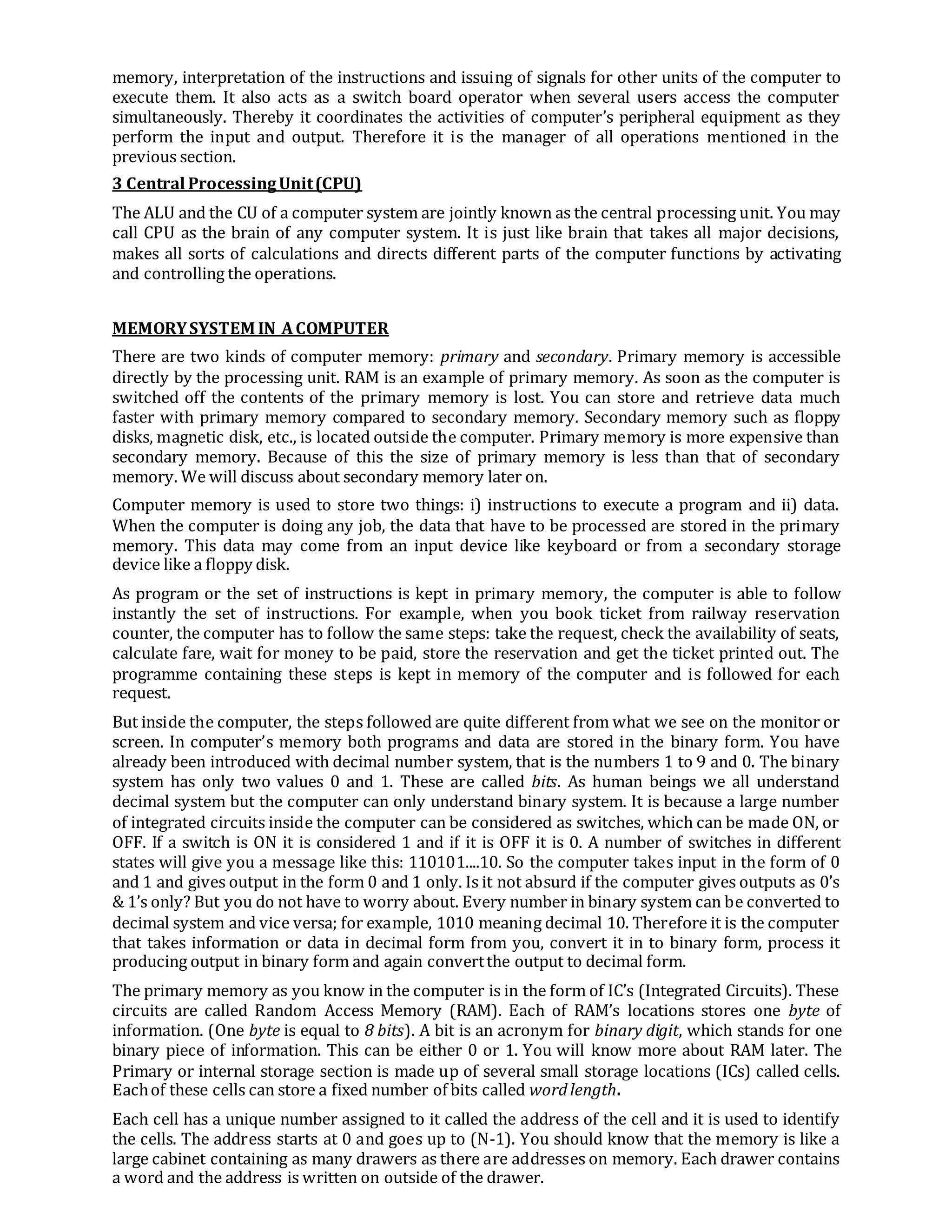 memory, interpretation of the instructions and issuing of signals for other units of the computer to
execute them. It also acts as a switch board operator when several users access the computer
simultaneously. Thereby it coordinates the activities of computer’s peripheral equipment as they
perform the input and output. Therefore it is the manager of all operations mentioned in the
previous section.
3 Central ProcessingUnit(CPU)
The ALU and the CU of a computer system are jointly known as the central processing unit. You may
call CPU as the brain of any computer system. It is just like brain that takes all major decisions,
makes all sorts of calculations and directs different parts of the computer functions by activating
and controlling the operations.
MEMORYSYSTEM IN ACOMPUTER
There are two kinds of computer memory: primary and secondary. Primary memory is accessible
directly by the processing unit. RAM is an example of primary memory. As soon as the computer is
switched off the contents of the primary memory is lost. You can store and retrieve data much
faster with primary memory compared to secondary memory. Secondary memory such as floppy
disks, magnetic disk, etc., is located outside the computer. Primary memory is more expensive than
secondary memory. Because of this the size of primary memory is less than that of secondary
memory. We will discuss about secondary memory later on.
Computer memory is used to store two things: i) instructions to execute a program and ii) data.
When the computer is doing any job, the data that have to be processed are stored in the primary
memory. This data may come from an input device like keyboard or from a secondary storage
device like a floppy disk.
As program or the set of instructions is kept in primary memory, the computer is able to follow
instantly the set of instructions. For example, when you book ticket from railway reservation
counter, the computer has to follow the same steps: take the request, check the availability of seats,
calculate fare, wait for money to be paid, store the reservation and get the ticket printed out. The
programme containing these steps is kept in memory of the computer and is followed for each
request.
But inside the computer, the steps followed are quite different from what we see on the monitor or
screen. In computer’s memory both programs and data are stored in the binary form. You have
already been introduced with decimal number system, that is the numbers 1 to 9 and 0. The binary
system has only two values 0 and 1. These are called bits. As human beings we all understand
decimal system but the computer can only understand binary system. It is because a large number
of integrated circuits inside the computer can be considered as switches, which can be made ON, or
OFF. If a switch is ON it is considered 1 and if it is OFF it is 0. A number of switches in different
states will give you a message like this: 110101....10. So the computer takes input in the form of 0
and 1 and gives output in the form 0 and 1 only. Is it not absurd if the computer gives outputs as 0’s
& 1’s only? But you do not have to worry about. Every number in binary system can be converted to
decimal system and vice versa; for example, 1010 meaning decimal 10. Therefore it is the computer
that takes information or data in decimal form from you, convert it in to binary form, process it
producing output in binary form and again convertthe output to decimal form.
The primary memory as you know in the computer is in the form of IC’s (Integrated Circuits). These
circuits are called Random Access Memory (RAM). Each of RAM’s locations stores one byte of
information. (One byte is equal to 8 bits). A bit is an acronym for binary digit, which stands for one
binary piece of information. This can be either 0 or 1. You will know more about RAM later. The
Primary or internal storage section is made up of several small storage locations (ICs) called cells.
Eachof these cells can store a fixed number of bits called wordlength.
Each cell has a unique number assigned to it called the address of the cell and it is used to identify
the cells. The address starts at 0 and goes up to (N-1). You should know that the memory is like a
large cabinet containing as many drawers as there are addresses on memory. Each drawer contains
a word and the address is written on outside of the drawer.
 