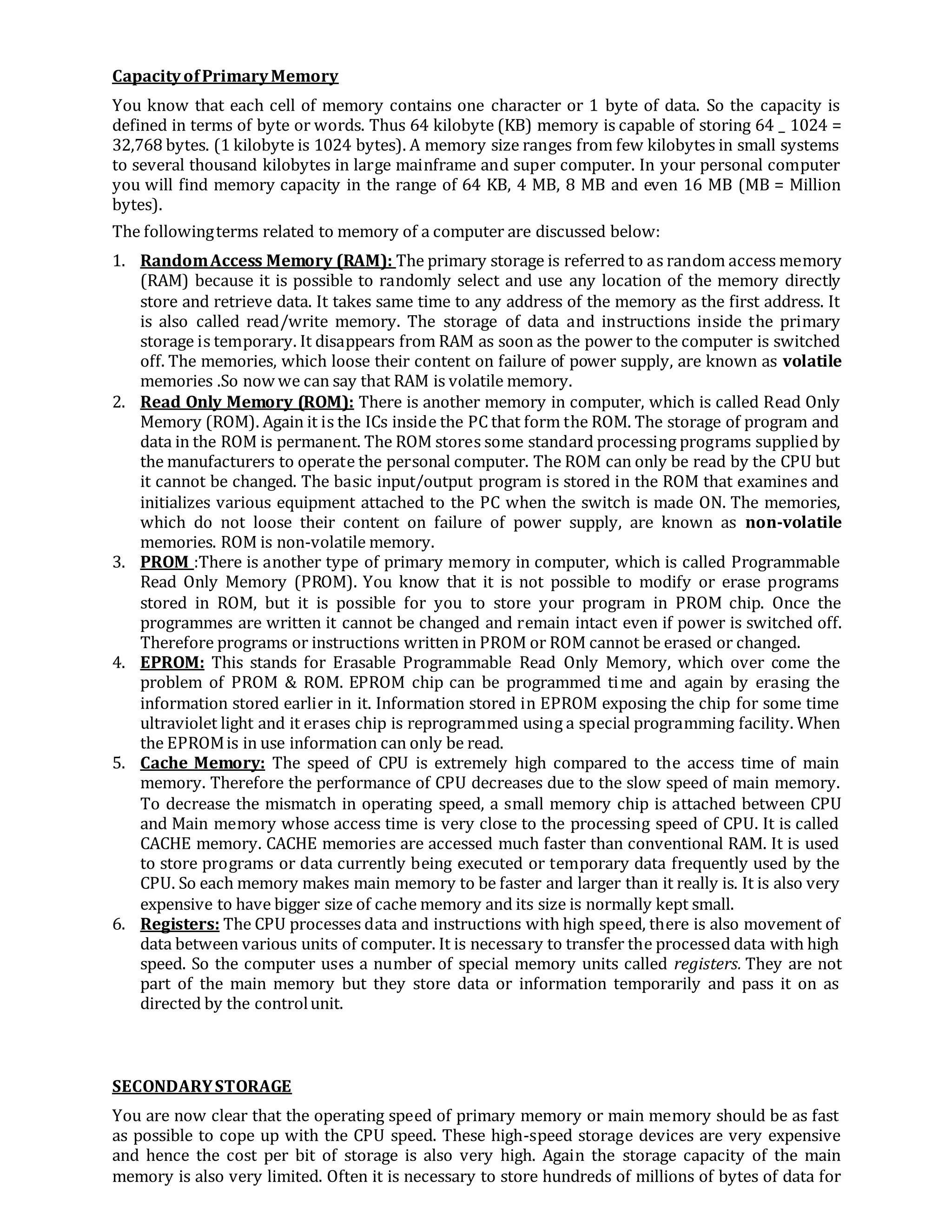 CapacityofPrimaryMemory
You know that each cell of memory contains one character or 1 byte of data. So the capacity is
defined in terms of byte or words. Thus 64 kilobyte (KB) memory is capable of storing 64 _ 1024 =
32,768 bytes. (1 kilobyte is 1024 bytes). A memory size ranges from few kilobytes in small systems
to several thousand kilobytes in large mainframe and super computer. In your personal computer
you will find memory capacity in the range of 64 KB, 4 MB, 8 MB and even 16 MB (MB = Million
bytes).
The followingterms related to memory of a computer are discussed below:
1. RandomAccess Memory (RAM): The primary storage is referred to as random access memory
(RAM) because it is possible to randomly select and use any location of the memory directly
store and retrieve data. It takes same time to any address of the memory as the first address. It
is also called read/write memory. The storage of data and instructions inside the primary
storage is temporary. It disappears from RAM as soon as the power to the computer is switched
off. The memories, which loose their content on failure of power supply, are known as volatile
memories .So now we can say that RAM is volatile memory.
2. Read Only Memory (ROM): There is another memory in computer, which is called Read Only
Memory (ROM). Again it is the ICs inside the PC that form the ROM. The storage of program and
data in the ROM is permanent. The ROM stores some standard processing programs supplied by
the manufacturers to operate the personal computer. The ROM can only be read by the CPU but
it cannot be changed. The basic input/output program is stored in the ROM that examines and
initializes various equipment attached to the PC when the switch is made ON. The memories,
which do not loose their content on failure of power supply, are known as non-volatile
memories. ROM is non-volatile memory.
3. PROM :There is another type of primary memory in computer, which is called Programmable
Read Only Memory (PROM). You know that it is not possible to modify or erase programs
stored in ROM, but it is possible for you to store your program in PROM chip. Once the
programmes are written it cannot be changed and remain intact even if power is switched off.
Therefore programs or instructions written in PROM or ROM cannot be erased or changed.
4. EPROM: This stands for Erasable Programmable Read Only Memory, which over come the
problem of PROM & ROM. EPROM chip can be programmed time and again by erasing the
information stored earlier in it. Information stored in EPROM exposing the chip for some time
ultraviolet light and it erases chip is reprogrammed using a special programming facility. When
the EPROMis in use information can only be read.
5. Cache Memory: The speed of CPU is extremely high compared to the access time of main
memory. Therefore the performance of CPU decreases due to the slow speed of main memory.
To decrease the mismatch in operating speed, a small memory chip is attached between CPU
and Main memory whose access time is very close to the processing speed of CPU. It is called
CACHE memory. CACHE memories are accessed much faster than conventional RAM. It is used
to store programs or data currently being executed or temporary data frequently used by the
CPU. So each memory makes main memory to be faster and larger than it really is. It is also very
expensive to have bigger size of cache memory and its size is normally kept small.
6. Registers: The CPU processes data and instructions with high speed, there is also movement of
data between various units of computer. It is necessary to transfer the processed data with high
speed. So the computer uses a number of special memory units called registers. They are not
part of the main memory but they store data or information temporarily and pass it on as
directed by the controlunit.
SECONDARYSTORAGE
You are now clear that the operating speed of primary memory or main memory should be as fast
as possible to cope up with the CPU speed. These high-speed storage devices are very expensive
and hence the cost per bit of storage is also very high. Again the storage capacity of the main
memory is also very limited. Often it is necessary to store hundreds of millions of bytes of data for
 