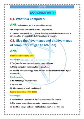 1
COMPUTER
ASSIGNMENT 1:
Q1. What is a Computer?.
ANS: A Computer is a programmable machine.
The two principal characteristics of a Computer are,
It responds to a specific set of instructions in a well-defined manner and it
can execute a prerecorded list of instructions (a program)
Q2. Give the Advantages and disadvantages
of computer (1st gen to 4th Gen)
ANS:
First Generation: (1940-1956)
Advantages:
i. That was the only electronic during those old days.
ii. Those computers were very fast to calculate.
iii. Vacuum tube technology made possible the advent of electronic digital
computers.
Disadvantages:
i. It is not really a reliable device.
ii. No portable
iii. It is required to be air conditioned.
Second Generation: (1956-1963)
Advantages:
i. Smaller in size compared to the first generation of computer
ii. The second generation’s computers were more reliable.
iii. Used less energy and were not heated as much as the first one.
 