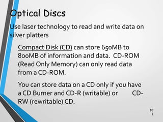 10
1
Optical Discs
Use laser technology to read and write data on
silver platters
Compact Disk (CD) can store 650MB to
800MB of information and data. CD-ROM
(Read Only Memory) can only read data
from a CD-ROM.
You can store data on a CD only if you have
a CD Burner and CD-R (writable) or CD-
RW (rewritable) CD.
 