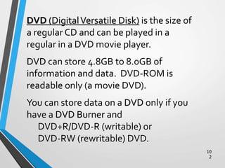 10
2
DVD (DigitalVersatile Disk) is the size of
a regular CD and can be played in a
regular in a DVD movie player.
DVD can store 4.8GB to 8.0GB of
information and data. DVD-ROM is
readable only (a movie DVD).
You can store data on a DVD only if you
have a DVD Burner and
DVD+R/DVD-R (writable) or
DVD-RW (rewritable) DVD.
 