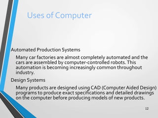 12
Uses of Computer
Automated Production Systems
Many car factories are almost completely automated and the
cars are assembled by computer-controlled robots.This
automation is becoming increasingly common throughout
industry.
Design Systems
Many products are designed using CAD (Computer Aided Design)
programs to produce exact specifications and detailed drawings
on the computer before producing models of new products.
 
