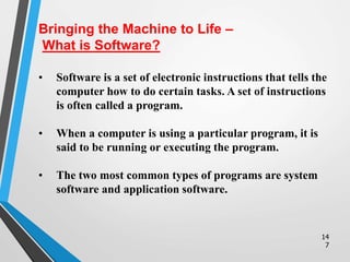 14
7
• Software is a set of electronic instructions that tells the
computer how to do certain tasks. A set of instructions
is often called a program.
• When a computer is using a particular program, it is
said to be running or executing the program.
• The two most common types of programs are system
software and application software.
Bringing the Machine to Life –
What is Software?
 