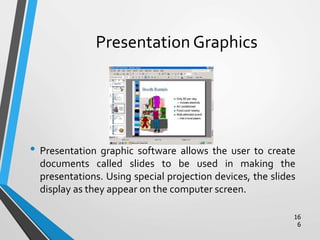 Presentation Graphics
• Presentation graphic software allows the user to create
documents called slides to be used in making the
presentations. Using special projection devices, the slides
display as they appear on the computer screen.
16
6
 