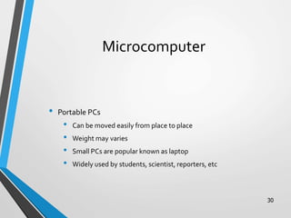 Microcomputer
• Portable PCs
• Can be moved easily from place to place
• Weight may varies
• Small PCs are popular known as laptop
• Widely used by students, scientist, reporters, etc
30
 