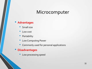 32
Microcomputer
• Advantages
• Small size
• Low cost
• Portability
• Low Computing Power
• Commonly used for personal applications
• Disadvantages
• Low processing speed
 