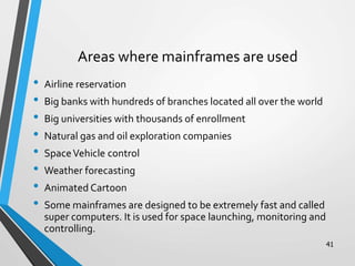 Areas where mainframes are used
• Airline reservation
• Big banks with hundreds of branches located all over the world
• Big universities with thousands of enrollment
• Natural gas and oil exploration companies
• SpaceVehicle control
• Weather forecasting
• Animated Cartoon
• Some mainframes are designed to be extremely fast and called
super computers. It is used for space launching, monitoring and
controlling.
41
 