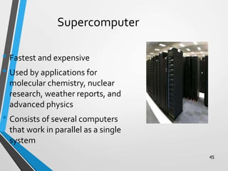 45
Supercomputer
• Fastest and expensive
• Used by applications for
molecular chemistry, nuclear
research, weather reports, and
advanced physics
• Consists of several computers
that work in parallel as a single
system
 