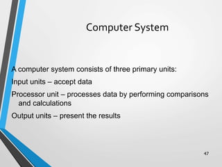 47
Computer System
A computer system consists of three primary units:
Input units – accept data
Processor unit – processes data by performing comparisons
and calculations
Output units – present the results
 