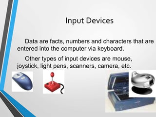 49
Input Devices
Data are facts, numbers and characters that are
entered into the computer via keyboard.
Other types of input devices are mouse,
joystick, light pens, scanners, camera, etc.
 