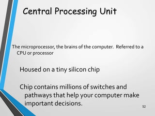 The microprocessor, the brains of the computer. Referred to a
CPU or processor
Housed on a tiny silicon chip
Chip contains millions of switches and
pathways that help your computer make
important decisions. 52
Central Processing Unit
 