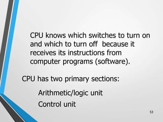 53
CPU knows which switches to turn on
and which to turn off because it
receives its instructions from
computer programs (software).
CPU has two primary sections:
Arithmetic/logic unit
Control unit
 