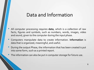 Data and Information
• All computer processing requires data, which is a collection of raw
facts, figures and symbols, such as numbers, words, images, video
and sound, given to the computer during the input phase.
• Computers manipulate data to create information. Information is
data that is organized, meaningful, and useful.
• During the output Phase, the information that has been created is put
into some form, such as a printed report.
• The information can also be put in computer storage for future use.
6
 