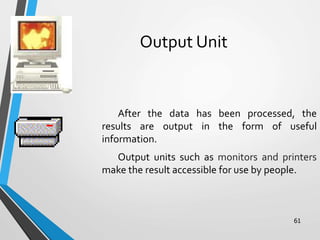 61
Output Unit
After the data has been processed, the
results are output in the form of useful
information.
Output units such as monitors and printers
make the result accessible for use by people.
 