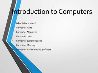 Introduction to Computers
1
• What is Computers?
• Computer Parts
• Computer Algorithm
• Computer Uses
• Computer basic functions
• Computer Memory
• Computer Hardware and Software
 