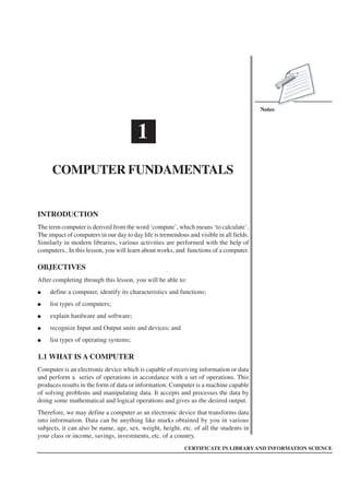 Computer Fundamentals :: 1
Notes
CERTIFICATE IN LIBRARY AND INFORMATION SCIENCE
1
COMPUTER FUNDAMENTALS
INTRODUCTION
The term computer is derived from the word ‘compute’, which means ‘to calculate’.
The impact of computers in our day to day life is tremendous and visible in all fields.
Similarly in modern libraries, various activities are performed with the help of
computers.. In this lesson, you will learn about works, and functions of a computer.
OBJECTIVES
After completing through this lesson, you will be able to:
● define a computer, identify its characteristics and functions;
● list types of computers;
● explain hardware and software;
● recognize Input and Output units and devices; and
● list types of operating systems;
1.1 WHAT IS A COMPUTER
Computer is an electronic device which is capable of receiving information or data
and perform a series of operations in accordance with a set of operations. This
produces results in the form of data or information. Computer is a machine capable
of solving problems and manipulating data. It accepts and processes the data by
doing some mathematical and logical operations and gives us the desired output.
Therefore, we may define a computer as an electronic device that transforms data
into information. Data can be anything like marks obtained by you in various
subjects, it can also be name, age, sex, weight, height, etc. of all the students in
your class or income, savings, investments, etc. of a country.
 