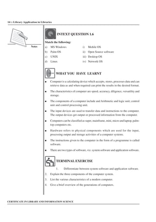 14 :: Library Application in Libraries
Notes
CERTIFICATE IN LIBRARY AND INFORMATION SCIENCE
INTEXT QUESTION 1.6
Match the following:
a) MS Windows i) Mobile OS
b) Palm OS ii) Open Source software
c) UNIX iii) Desktop OS
d) Linux iv) Network OS
WHAT YOU HAVE LEARNT
● Computer is a calculating device which accepts, stores, processes data and can
retrieve data as and when required can print the results in the desired format.
● The characteristics of computer are speed, accuracy, diligence, versatility and
storage.
● The components of a computer include and Arithmetic and logic unit; control
unit and control processing unit.
● The input devices are used to transfer data and instructions to the computer.
The output devices get output or processed information from the computer.
● Computers can be classified as super, mainframe, mini, micro and laptop, palm-
top computers etc.
● Hardware refers to physical components which are used for the input,
processing output and storage activities of a computer systems.
● The instructions given to the computer in the form of a programme is called
software.
● There are two types of software, viz. system software and application software.
TERMINAL EXERCISE
1. Differentiate between system software and application software.
2. Explain the three components of the computer system.
3. List the various characteristics of a modern computer.
4. Give a brief overview of the generations of computers.
 