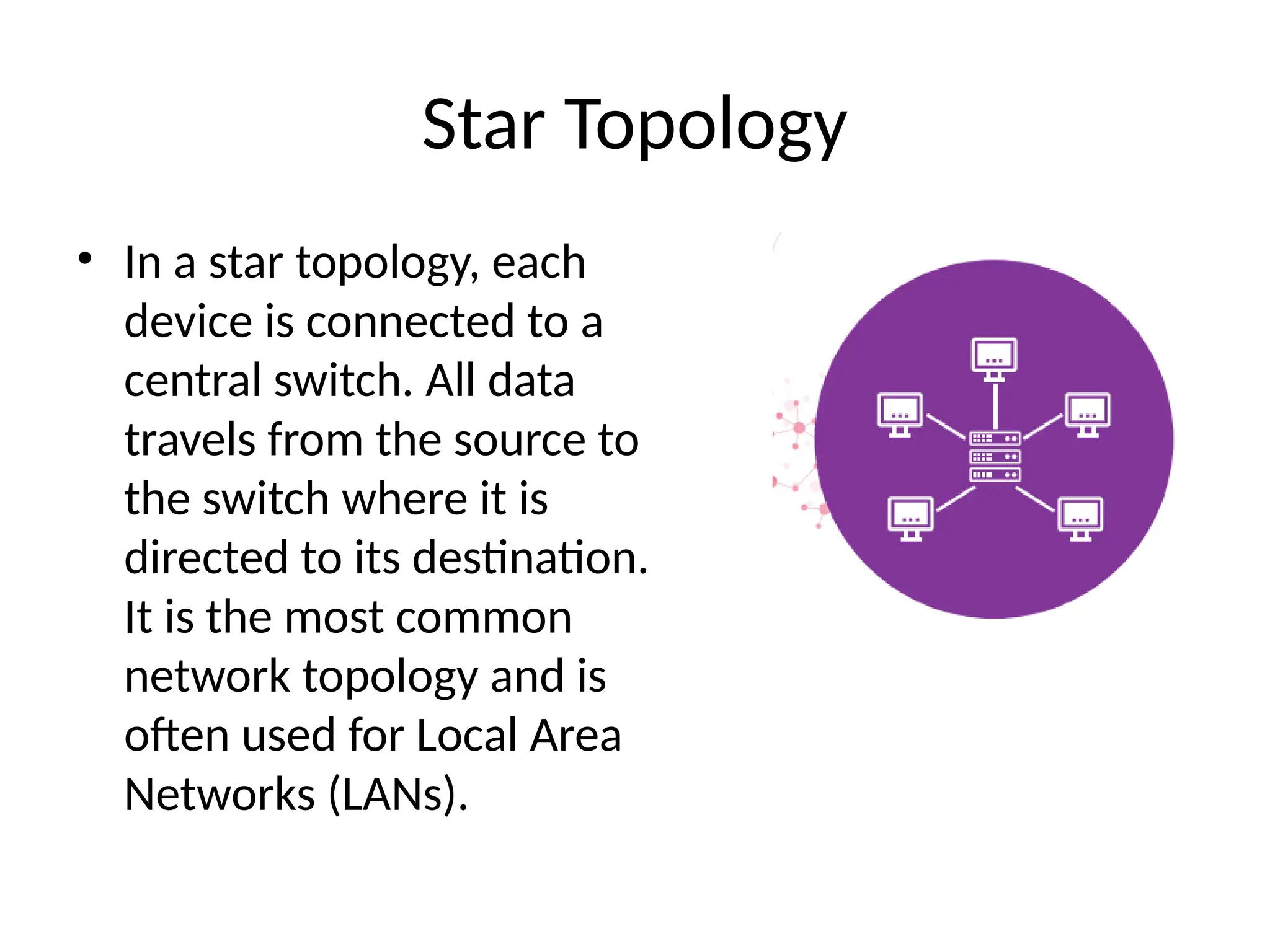 Star Topology
• In a star topology, each
device is connected to a
central switch. All data
travels from the source to
the switch where it is
directed to its destination.
It is the most common
network topology and is
often used for Local Area
Networks (LANs).
 