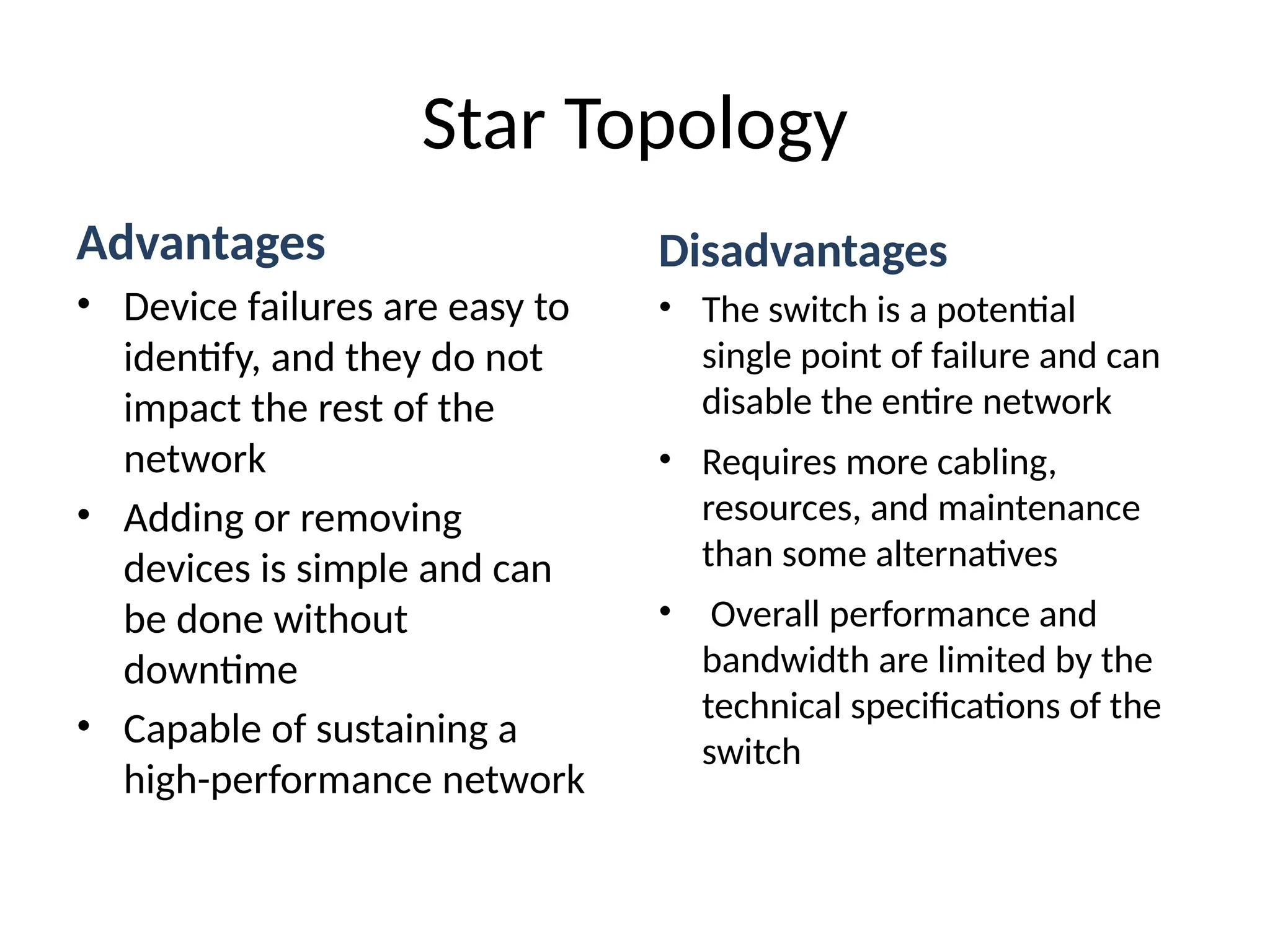 Advantages
• Device failures are easy to
identify, and they do not
impact the rest of the
network
• Adding or removing
devices is simple and can
be done without
downtime
• Capable of sustaining a
high-performance network
Star Topology
Disadvantages
• The switch is a potential
single point of failure and can
disable the entire network
• Requires more cabling,
resources, and maintenance
than some alternatives
• Overall performance and
bandwidth are limited by the
technical specifications of the
switch
 