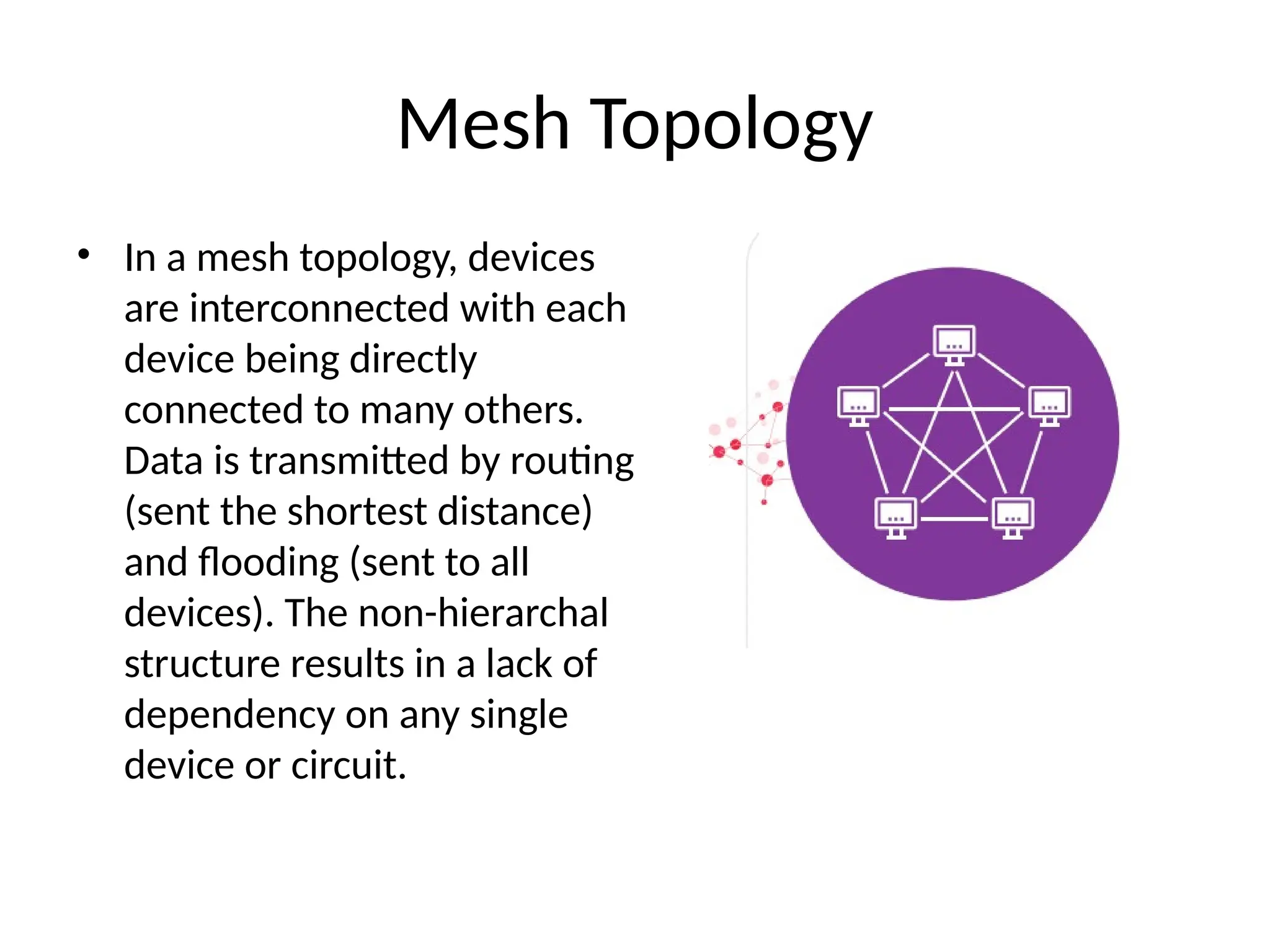 Mesh Topology
• In a mesh topology, devices
are interconnected with each
device being directly
connected to many others.
Data is transmitted by routing
(sent the shortest distance)
and flooding (sent to all
devices). The non-hierarchal
structure results in a lack of
dependency on any single
device or circuit.
 