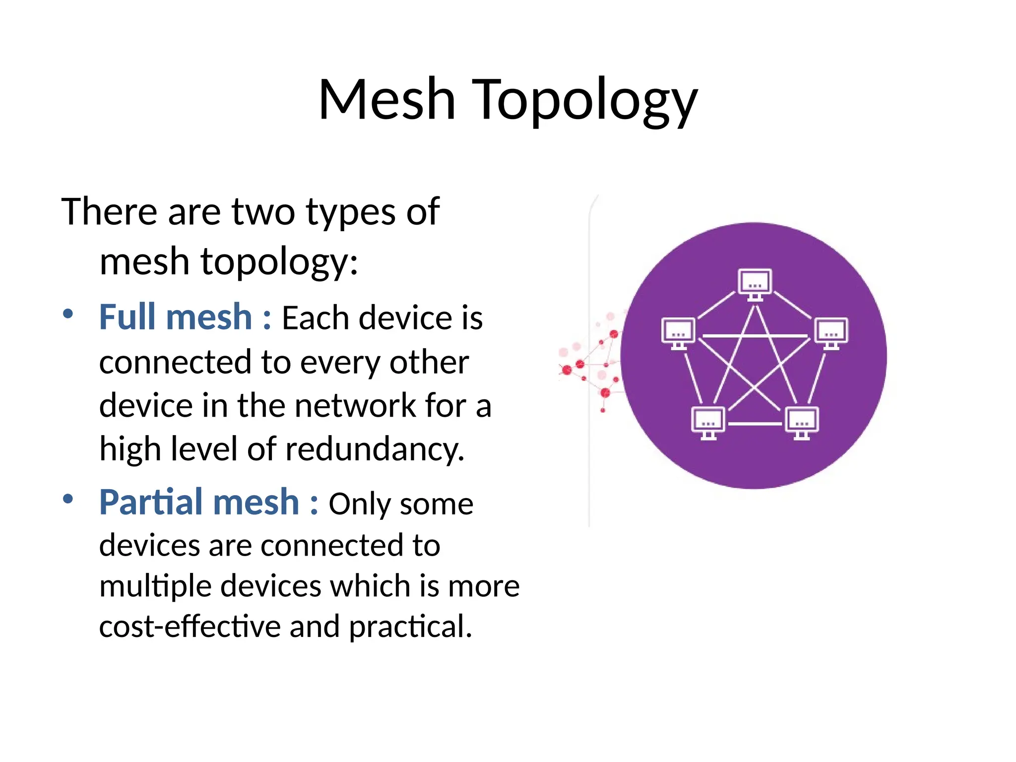 There are two types of
mesh topology:
• Full mesh : Each device is
connected to every other
device in the network for a
high level of redundancy.
• Partial mesh : Only some
devices are connected to
multiple devices which is more
cost-effective and practical.
Mesh Topology
 