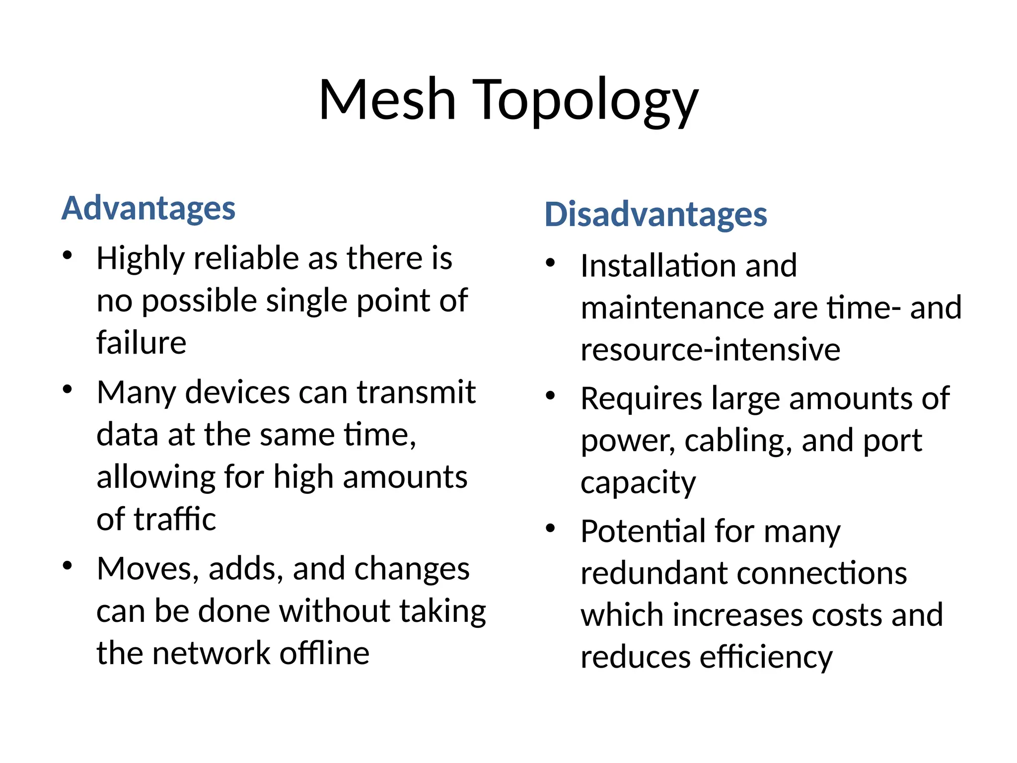 Advantages
• Highly reliable as there is
no possible single point of
failure
• Many devices can transmit
data at the same time,
allowing for high amounts
of traffic
• Moves, adds, and changes
can be done without taking
the network offline
Mesh Topology
Disadvantages
• Installation and
maintenance are time- and
resource-intensive
• Requires large amounts of
power, cabling, and port
capacity
• Potential for many
redundant connections
which increases costs and
reduces efficiency
 