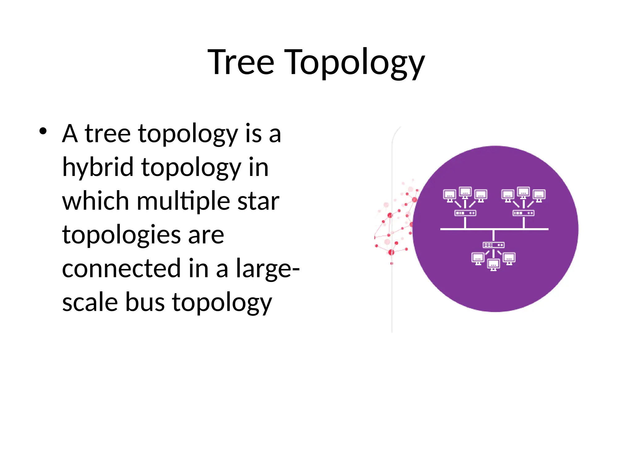Tree Topology
• A tree topology is a
hybrid topology in
which multiple star
topologies are
connected in a large-
scale bus topology
 