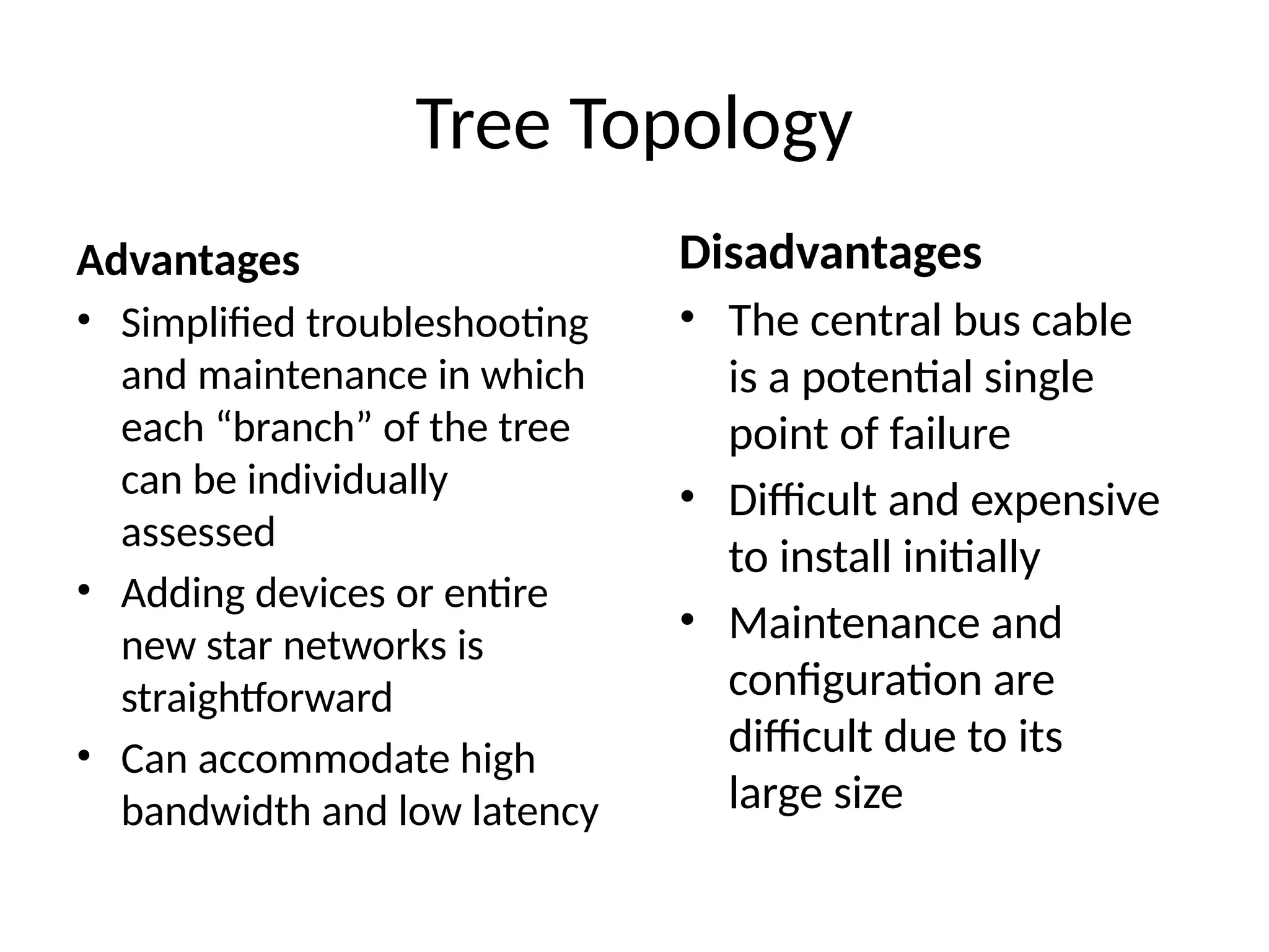 Advantages
• Simplified troubleshooting
and maintenance in which
each “branch” of the tree
can be individually
assessed
• Adding devices or entire
new star networks is
straightforward
• Can accommodate high
bandwidth and low latency
Tree Topology
Disadvantages
• The central bus cable
is a potential single
point of failure
• Difficult and expensive
to install initially
• Maintenance and
configuration are
difficult due to its
large size
 