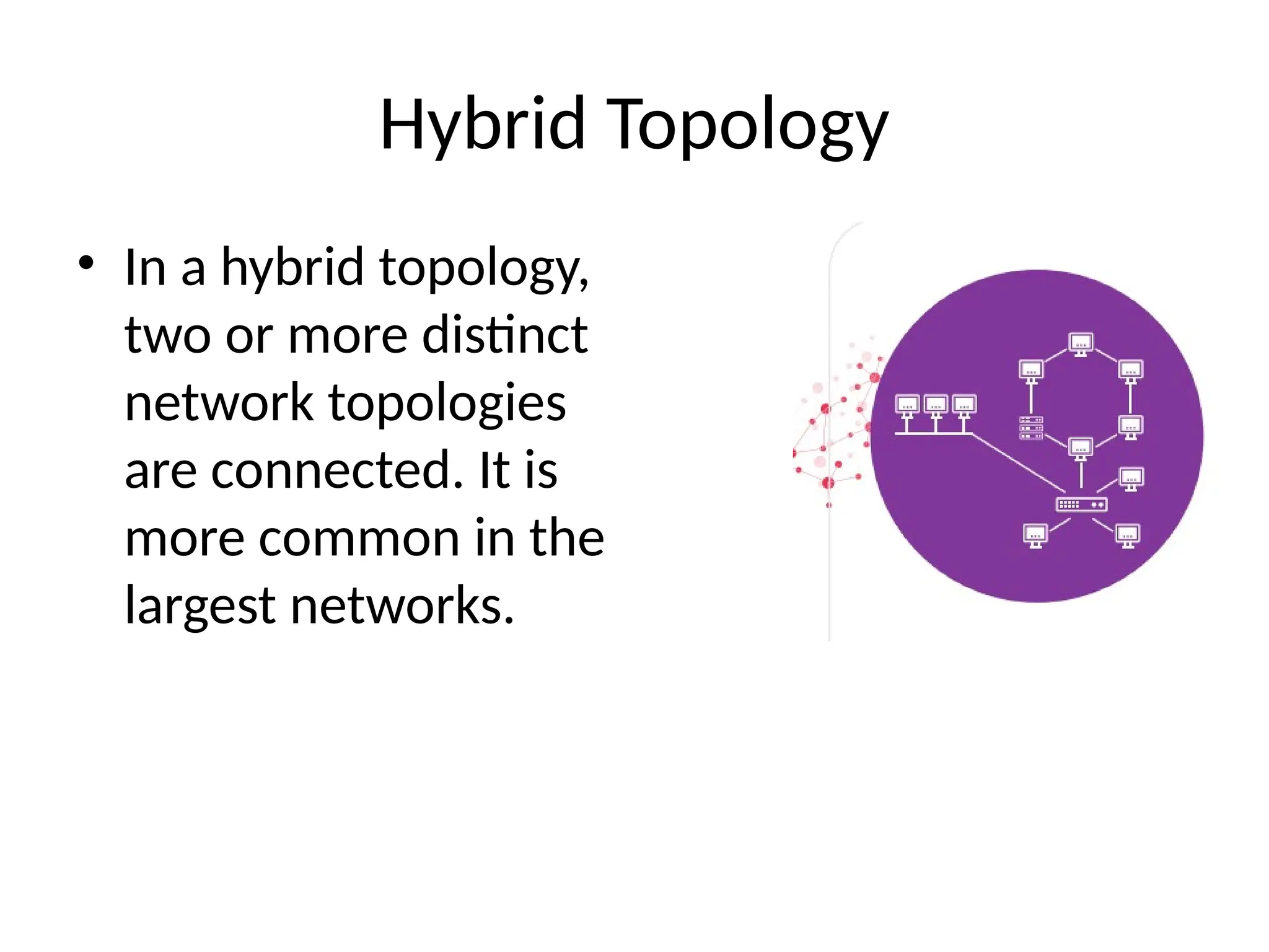 Hybrid Topology
• In a hybrid topology,
two or more distinct
network topologies
are connected. It is
more common in the
largest networks.
 