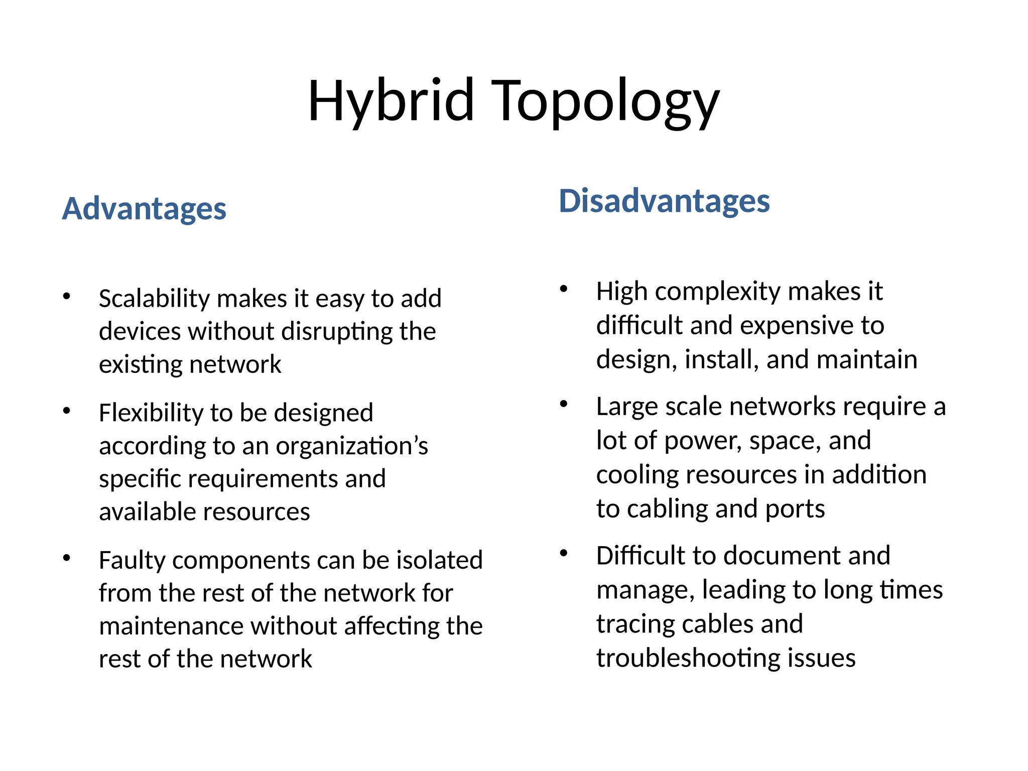 Advantages
• Scalability makes it easy to add
devices without disrupting the
existing network
• Flexibility to be designed
according to an organization’s
specific requirements and
available resources
• Faulty components can be isolated
from the rest of the network for
maintenance without affecting the
rest of the network
Disadvantages
• High complexity makes it
difficult and expensive to
design, install, and maintain
• Large scale networks require a
lot of power, space, and
cooling resources in addition
to cabling and ports
• Difficult to document and
manage, leading to long times
tracing cables and
troubleshooting issues
Hybrid Topology
 