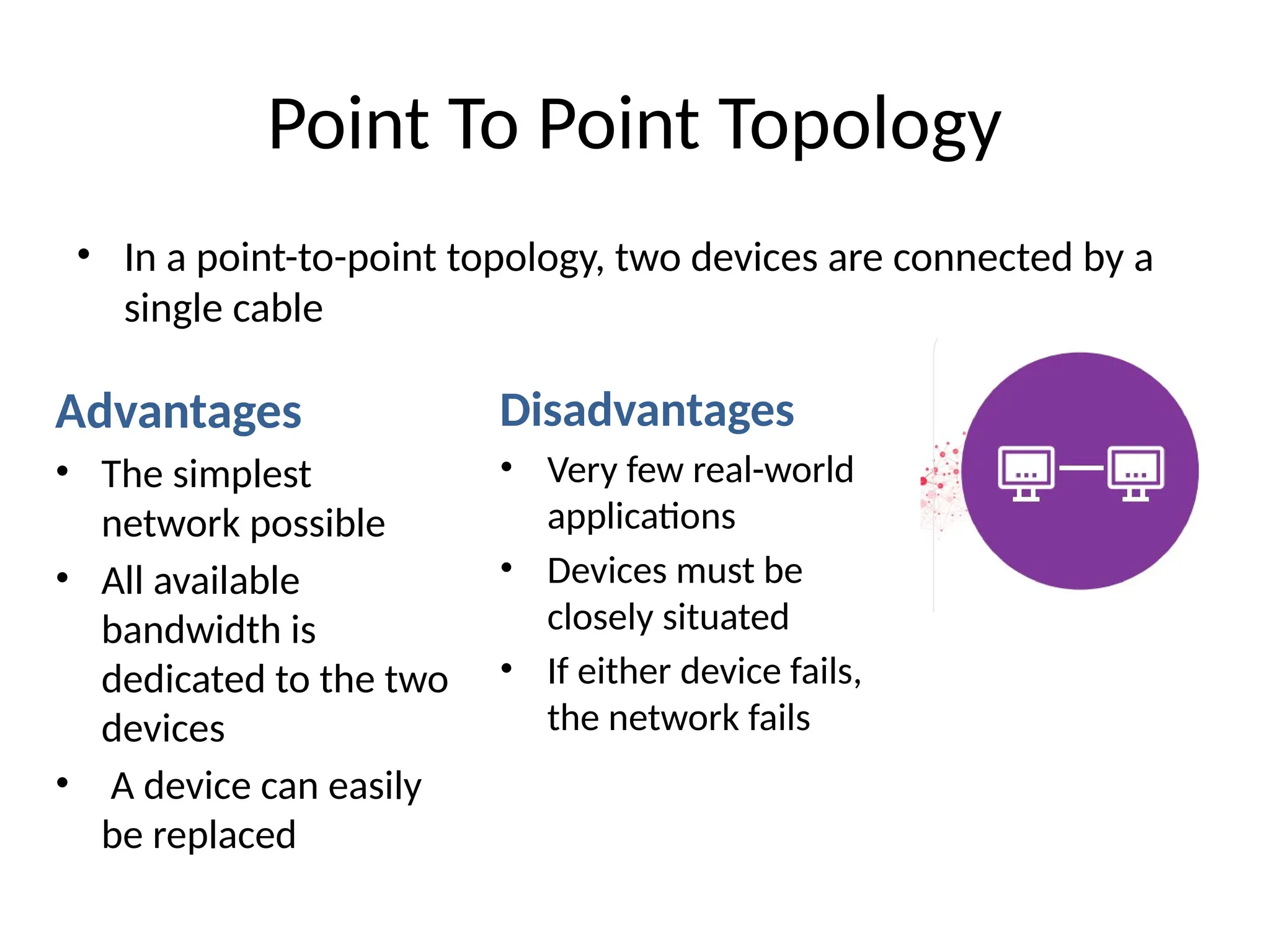 Point To Point Topology
• In a point-to-point topology, two devices are connected by a
single cable
Advantages
• The simplest
network possible
• All available
bandwidth is
dedicated to the two
devices
• A device can easily
be replaced
Disadvantages
• Very few real-world
applications
• Devices must be
closely situated
• If either device fails,
the network fails
 