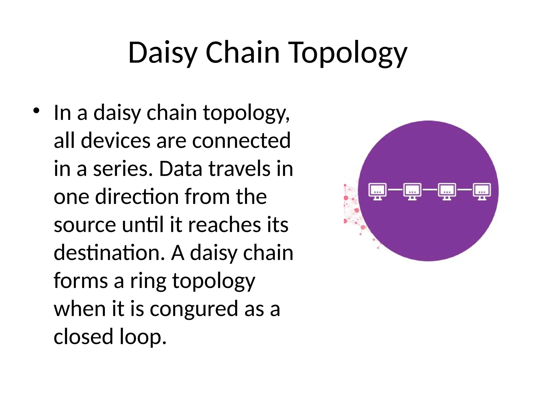 Daisy Chain Topology
• In a daisy chain topology,
all devices are connected
in a series. Data travels in
one direction from the
source until it reaches its
destination. A daisy chain
forms a ring topology
when it is congured as a
closed loop.
 
