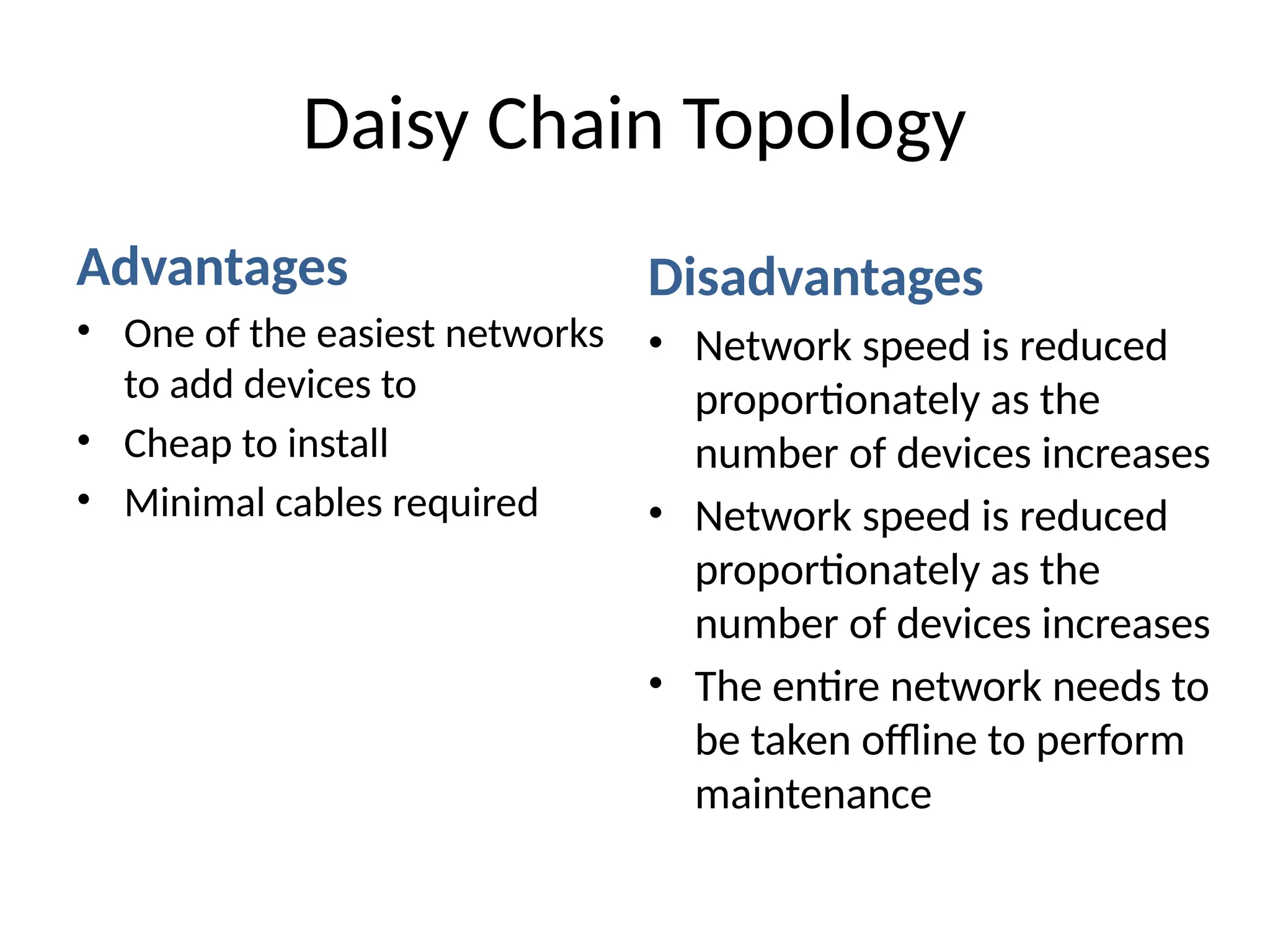 Advantages
• One of the easiest networks
to add devices to
• Cheap to install
• Minimal cables required
Disadvantages
• Network speed is reduced
proportionately as the
number of devices increases
• Network speed is reduced
proportionately as the
number of devices increases
• The entire network needs to
be taken offline to perform
maintenance
Daisy Chain Topology
 