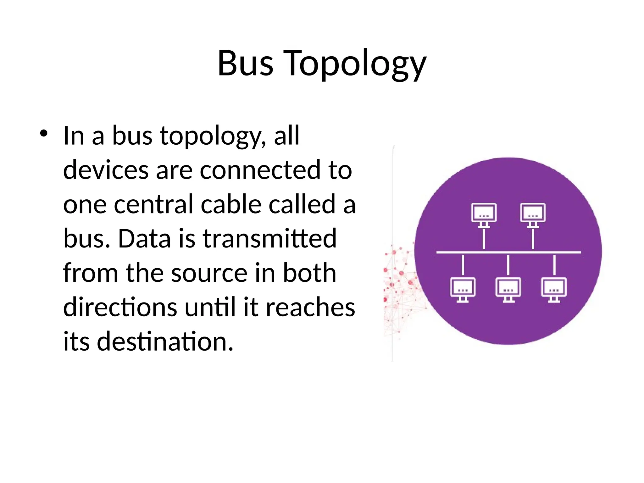 Bus Topology
• In a bus topology, all
devices are connected to
one central cable called a
bus. Data is transmitted
from the source in both
directions until it reaches
its destination.
 