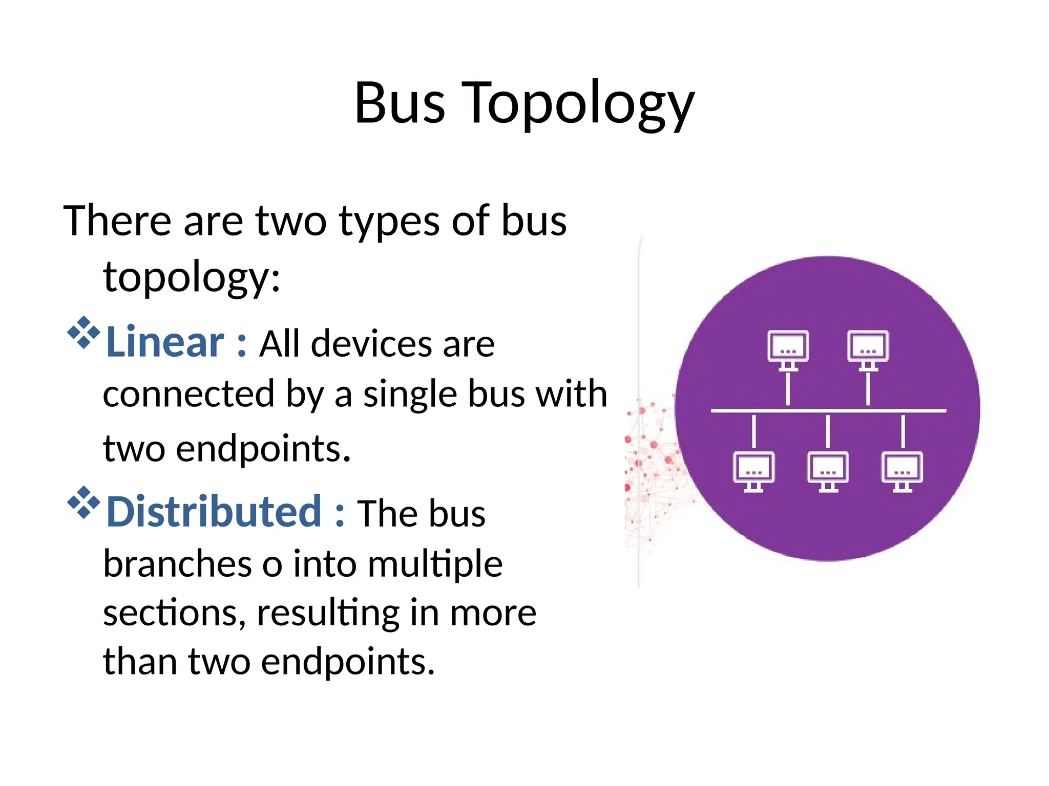 There are two types of bus
topology:
Linear : All devices are
connected by a single bus with
two endpoints.
Distributed : The bus
branches o into multiple
sections, resulting in more
than two endpoints.
Bus Topology
 