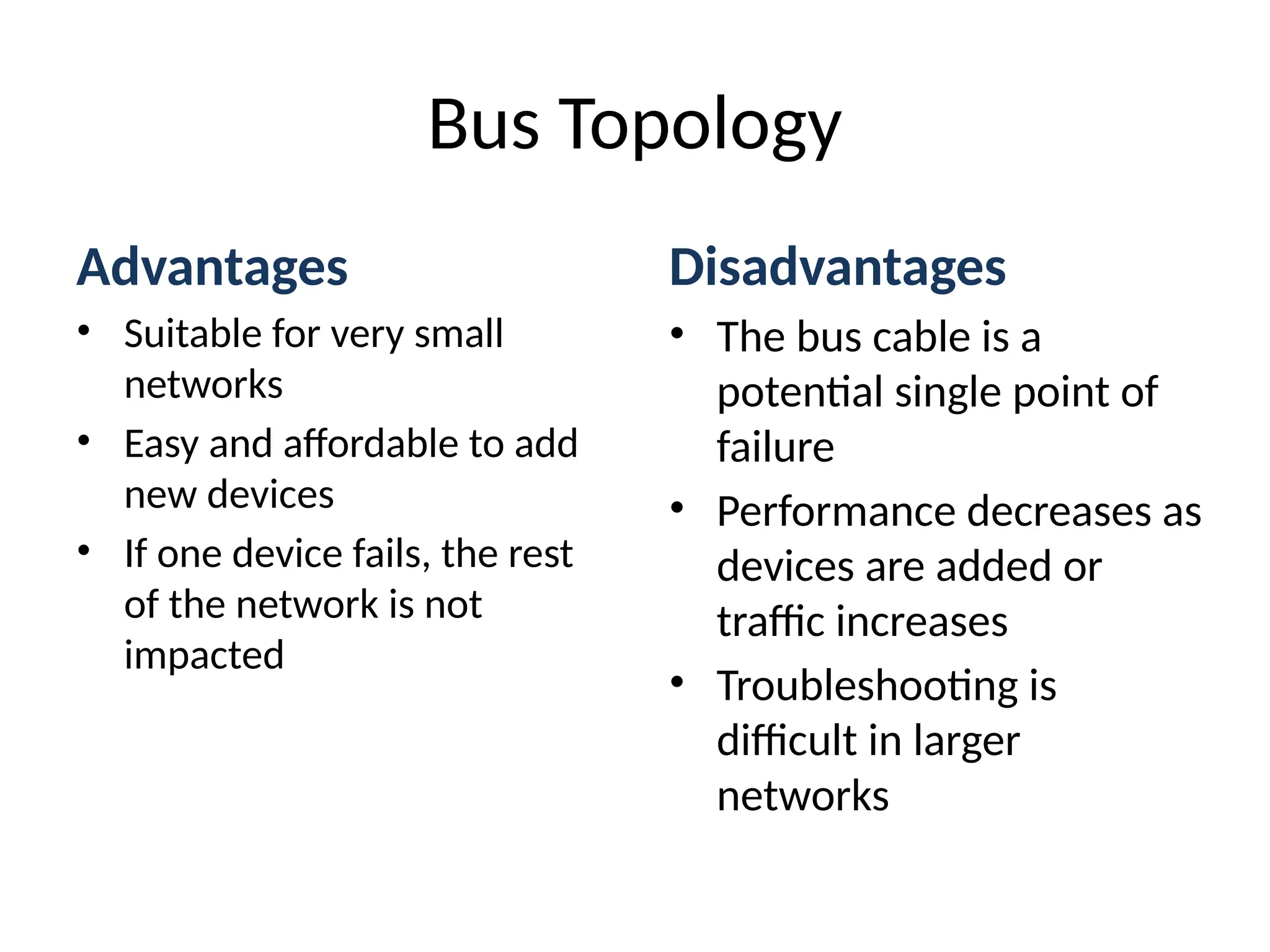 Advantages
• Suitable for very small
networks
• Easy and affordable to add
new devices
• If one device fails, the rest
of the network is not
impacted
Disadvantages
• The bus cable is a
potential single point of
failure
• Performance decreases as
devices are added or
traffic increases
• Troubleshooting is
difficult in larger
networks
Bus Topology
 